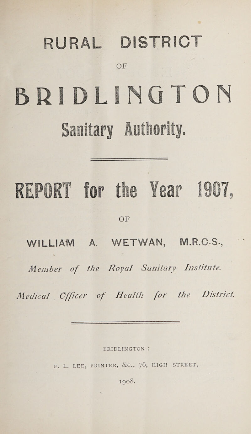 RURAL DISTRICT OF 5R! DLINGTON Sanitary authority. REPORT for the Year 1987, WiLLIAIVI A. WETWAN, M.R.C-S., 4- S Member of the Royal Sanitary Institute. Medical Officer of Health for the District. BRIDLINGTON ! F. L. LEE, PRINTER, &C., 76, HIGH STREET, 1908.