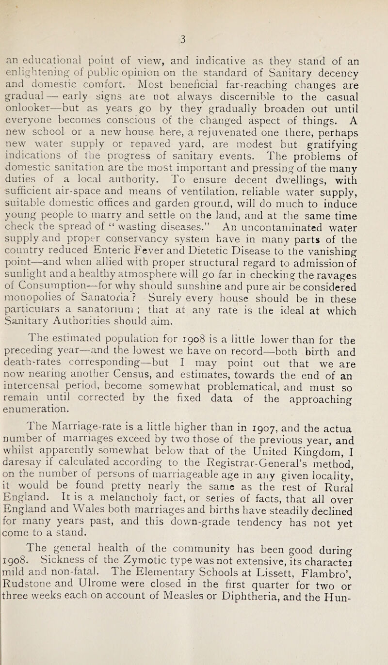 an educational point of view, and indicative as they stand of an enlightening of public opinion on the standard of Sanitary decency and domestic comfort. Most beneficial far-reaching changes are gradual — early signs aie not always discernible to the casual onlooker-—but as years go by they gradually broaden out until everyone becomes conscious of the changed aspect of things. A new school or a new house here, a rejuvenated one there, perhaps new water supply or repaved yard, are modest but gratifying indications of the progress of sanitary events. The problems of domestic sanitation are the most important and pressing of the many duties of a local authority. To ensure decent dwellings, with sufficient air-space and means of ventilation, reliable water supply, suitable domestic offices and garden ground, will do much to induce young people to marry and settle on the land, and at tlie same time check the spread of “ wasting diseases.” An uncontaminated water supply and proper conservancy system have in many parts of the country reduced Enteric Fever and Dietetic Disease to^the vanishing point—and when allied with proper structural regard to admission of sunlight and a healthy atmosphere v/ill go far in checking the ravages of Consumption—for why should sunshine and pure air be considered monopolies of Sanatoria ? Surely every house should be in these particulars a sanatorium ; that at any rate is the ideal at which Sanitary Authorities should aim. The estimated population for 1908 is a little lower than for the preceding year—and the lowest we have on record—both birth and death-rates corresponding—but I may point out that we are now nearing another Census, and estimates, towards the end of an intercensal period, become somewhat problematical, and must so remain until corrected by the fixed data of the approaching enumeration. The Marriage-rate is a little higher than in 1907, and the actua number of marriages exceed by two those of the previous year, and whilst apparently somewhat below that of the United Kingdom, I daresay if calculated according to the Registrar-General’s method, on the number of persons of marriageable age in any given locality, it would be found pretty nearly the same as the rest of Rural England. It is a melancholy fact, or series of facts, that all over England and Wales both marriages and births have steadily declined for many years past, and this down-grade tendency has not yet come to a stand. The general health of the community has been good during jipoS. Sickness of the Zymotic type was not extensive, its charactej |mild and non-fatal. The Elementary Schools at Lissett, Flambro’, iRudstone and Ulrome were closed in the first quarter for two or three weeks each on account of Measles or Diphtheria, and the Hun-