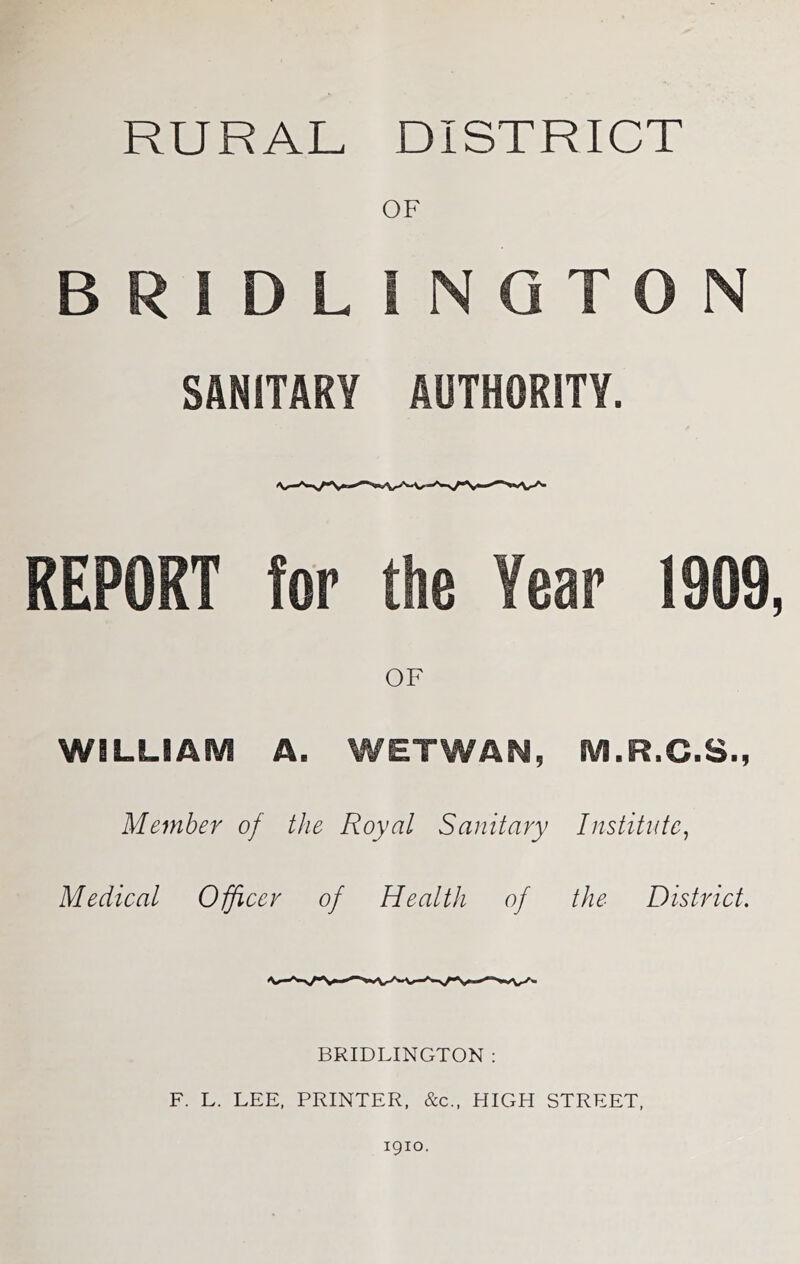 RURAL DISTRICT OF BRIDLINGTON SANITARY AUTHORITY. REPORT for the Year 1909, OF WILLIAM A. WETWAN, M.R.C.S., Member of the Royal Sanitary Institute^ Medical Officer of Health of the District, BRIDLINGTON : F. L. LEE, PRINTER, &c., HIGH STREET, 1910.