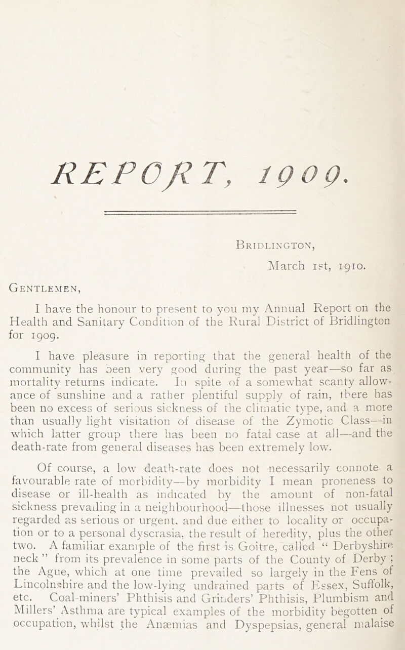 REPOJZT, 1909. Bridlington, March i?t, 1910. Gentlemen, I have the honour to present to you rny Annual Report on the Health and Sanitary Condition of the Rural District of Bridlington for 1909. I have pleasure in reporting that the general health of the community has oeen very good during the past year—so far as mortality returns indicate. In spite of a somewhat scanty allow- ance of sunshine and a rather plentiful supply of rain, there has been no excess of serious sickness of the climatic type, and a more than usually light visitation of disease of the Zymotic Class—in which latter group there has been no fatal case at all—and the death-rate from general diseases has been extremely low. Of course, a low death-rate does not necessarily connote a favourable rate of morbidity—by morbidity I mean proneness to disease or ill-health as indicated by the amount of non-fatal sickness prevailing in a neighbourhood—those illnesses not usually regarded as serious or urgent, and due either to locality or occupa- tion or to cl personal dyscrasia, the result of heredity, plus the other two. A familiar example of the first is Goitre, called “ Derbyshire neck ” from its prevalence in some parts of the County of Derby ; the Ague, which at one time prevailed so largely in the Fens of Lincoln<?hire and the low-lying undrained parts of Essex, Suffolk, etc. Coal-miners’ Phthisis and Grinders’ Phthisis, Plumbism and Millers’ Asthma are typical examples of the morbidity begotten of occupation, whilst the Anaemias and Dyspepsias, general malaise