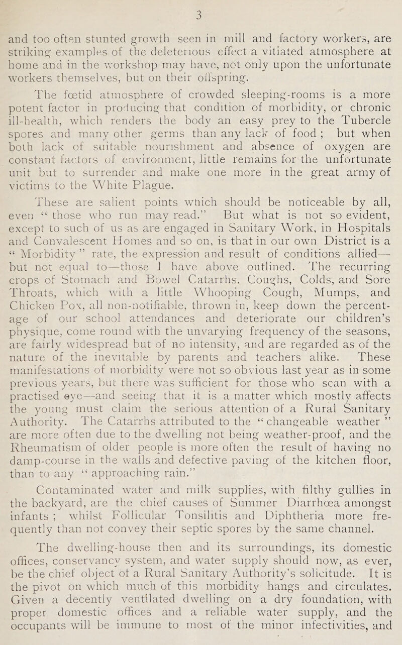 and too often stunted growth seen in mill and factory workers, are striking examples of the deleterious effect a vitiated atmosphere at home and in the workshop may have, not only upon the unfortunate Avorkers themselves, but on their offspring. The foetid atmosphere of crowded sleeping-rooms is a more potent factor in producing that condition of morliidity, or chronic ill-health, which renders the body an easy prey to the Tubercle spores and many other germs than any lack of food ; but when both lack of suitable nourishment and absence of oxygen are constant factors of environment, little remains for the unfortunate unit but to surrender and make one more in the great army of victims to the White Plague. These are salient points wtiich should be noticeable by all, even “ those who run may read.'’ But what is not so evident, except to such of us as are engaged in Sanitary Work, in Hospitals and Convalescent Homes and so on, is that in our own District is a “ Morbidity ” rate, the expression and result of conditions allied—- but not equal to—those I have above outlined. The recurring crops of Stomach and Bowel Catarrhs, Coughs, Colds, and Sore Throats, which with a little Wdiooping Cough, Mumps, and Chicken Pox, all non-notifiable, thrown in, keep down the percent- age of our school attendances and deteriorate our children’s physique, come round with the unvarying frequency of the seasons, are fairly widespread but of no intensity, and are regarded as of the nature of the inevitalile by parents and teachers alike. These manifesiations of morbidity were not so obvious last year as in some previous years, but there was sufficient for those who scan with a practised eye—and seeing that it is a matter which mostly affects the young must claim the serious attention of a Rural Sanitary Authority. The Catarrhs attributed to the “changeable weather ” are more often due to the dwelling not being weather-proof, and the Rheumatism of older people is more often the result of having no damp-course in the walls and defective pavdng of the kitchen floor, than to any “ approaching rain.” Contaminated wmter and milk supplies, with hlthy gullies in the backyard, are the chief causes of Summer Diarrhoea amongst infants ; whilst Follicular Tonsihtis and Diphtheria more fre- quently than not convey their septic spores by the same channel. The dwelling-house then and its surroundings, its domestic offices, conservancy system, and water supply should now, as ever, be the chief object ot a Rural Sanitary Authority’s solicitude. It is the pivot on which much of this morbidity hangs and circulates. Given a decently ventilated dwelling on a dry foundation, with proper domestic offices and a reliable water supply, and the occupants will be immune to most of the minor infectivities, and