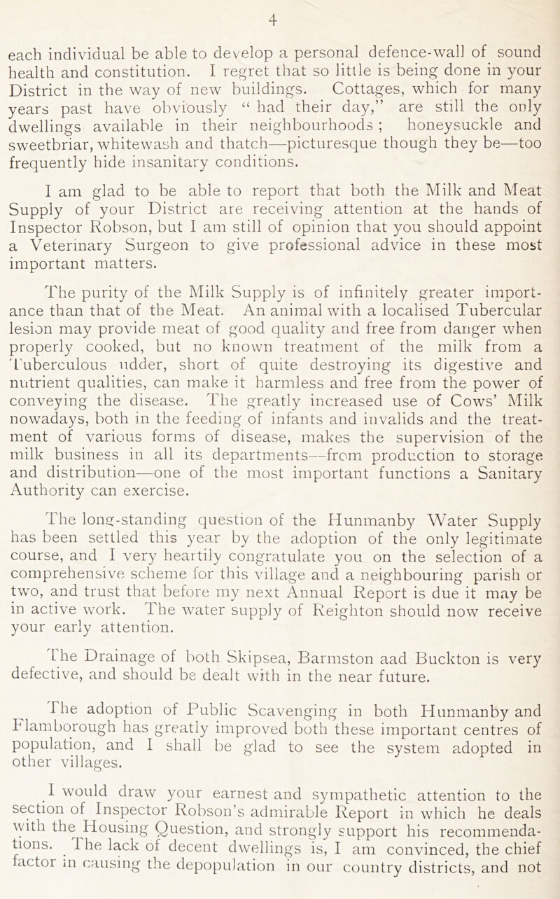 each individual be able to develop a personal defence-wall of sound health and constitution. I regret that so little is being done in your District in the way of new buildings. Cottages, which for many years past have obviously “ had their day,” are still the only dwellings available in their neighbourhoods ; honeysuckle and sweetbriar, whitewash and thatch—picturesque though they be—too frequently hide insanitary conditions. I am glad to be able to report that both the Milk and Meat Supply of your District are receiving attention at the hands of Inspector Robson, but I am still of opinion that you should appoint a Veterinary Surgeon to give professional advice in these most important matters. The purity of the Milk Supply is of infinitely greater import- ance than that of the Meat. An animal with a localised Tubercular lesion may provide meat of good qualit}^ and free from danger when properly cooked, but no known treatment of the milk from a 'I'uberculous udder, short of quite destroying its digestive and nutrient qualities, can make it harmless and free from the power of conveying the disease. The greatly increased use of Cows’ Milk nowadays, both in the feeding of infants and invalids and the treat- ment of various forms of disease, makes the supervision of the milk business in all its departments—from production to storage and distribution—one of the most important functions a Sanitary Authority can exercise. The long-standing question of the Hunmanby Water Supply has been settled this year by the adoption of the only legitimate course, and I very heartily congratulate you on the selection of a comprehensive scheme lor this village and a neighbouring parish or two, and trust that before my next Annual Report is due it may be in active work. The water supply of Reighton should now receive your early attention. 1 he Drainage of both Skipsea, Barmston aad Buckton is very defective, and should be dealt with in the near future. The adoption of Public Scavenging in both Hunmanby and hlamborough has greatly improved both these important centres of population, and I shall be glad to see the system adopted in other villages. I would draw your earnest and sympathetic attention to the section of Inspector Robson’s admirable Report in which he deals vyith the Housing Question, and strongly support his recommenda- tions. ^ The lack of decent dwellings is, I am convinced, the chief factor in causing the depopulation in our country districts, and not