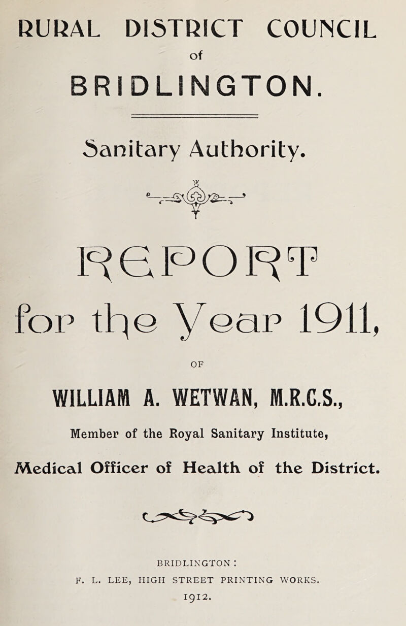 RUI^AL DISTRICT COUNCIL of BRIDLINGTON. Sanitary Authority. F^ePOF^T fop the year 1911, OF WILLIAM A. WETWAN, ffl.R.C.S., Member of the Royal Sanitary Institute, Medical Officer of Health of the District. BRIDLIxNGTON : F. L. LEE, HIGH STREET PRINTING WORKS.