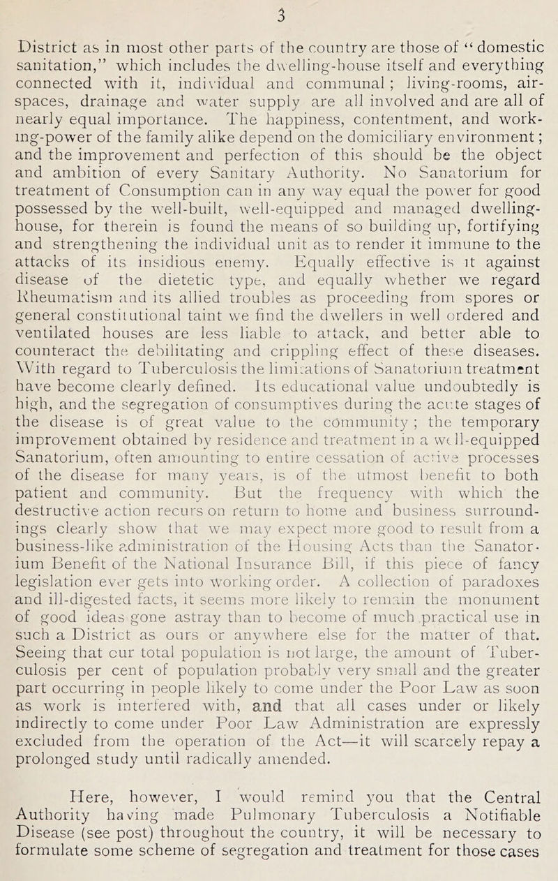 District as in most other parts of the country are those of “ domestic sanitation,” which includes the dwelling-house itself and everything connected with it, indi\idual and communal ; living-rooms, air- spaces, drainage and water supply are all involved and are all of nearly equal importance. The happiness, contentment, and work- ing-power of the family alike depend on the domiciliary environment; and the improvement and perfection of this should be the object and ambition of every Sanitary Authority. No Sanatorium for treatment of Consumption can in any way equal the power for good possessed by the well-built, well-equipped and managed dwelling- house, for therein is found the means of so building up, fortifying and strengthening the individual unit as to render it immune to the attacks of its insidious enemy. Equally effective is it against disease of the dietetic type, and equally whether we regard Rheumatism and its allied troubles as proceeding from spores or general constitutional taint we find the dwellers in well ordered and ventilated houses are less liable to attack, and better able to counteract the debilitating and crippling effect of thes.e diseases. W'ith regard to Tuberculosis the limiLations of Sanatorium treatment have become clearly defined. Its educational value undoubtedly is high, and the segregation of consumptives during the acu.te stages of the disease is of great value to the community ; the temporary improvement obtained by residence and treatment in a wc 11-equipped Sanatorium, often amounting to entire cessation of active processes of the disease for many years, is of the utmost benefit to both patient and community. But the frequency with which the destructi\-e action recurs on return to home and business surround- ings clearly show that we may expect more good to result from a business-like a.dministration of the Housing Acts than tlie Sanator- ium Benefit of the National Insurance Bill, if this piece of fancy legislation ever gets into working order. A collection of paradoxes and ill-digested facts, it seems more likely to remain the monument of good ideas gone astray than to become of much practical use in such a District as ours or anywhere else for the matter of that. Seeing that cur total population is not large, the amount of Tuber- culosis per cent of population probably very small and the greater part occurring in people likely to come under the Poor Law as soon as work is interfered with, and that all cases under or likely indirectly to come under Poor Law Administration are expressly excluded from the operation of the Act—it will scarcely repay a prolonged study until radically amended. Here, however, I would remiud you that the Central Authority having made Pulmonary Tuberculosis a Notifiable Disease (see post) throughout the country, it will be necessary to formulate some scheme of segregation and treatment for those cases