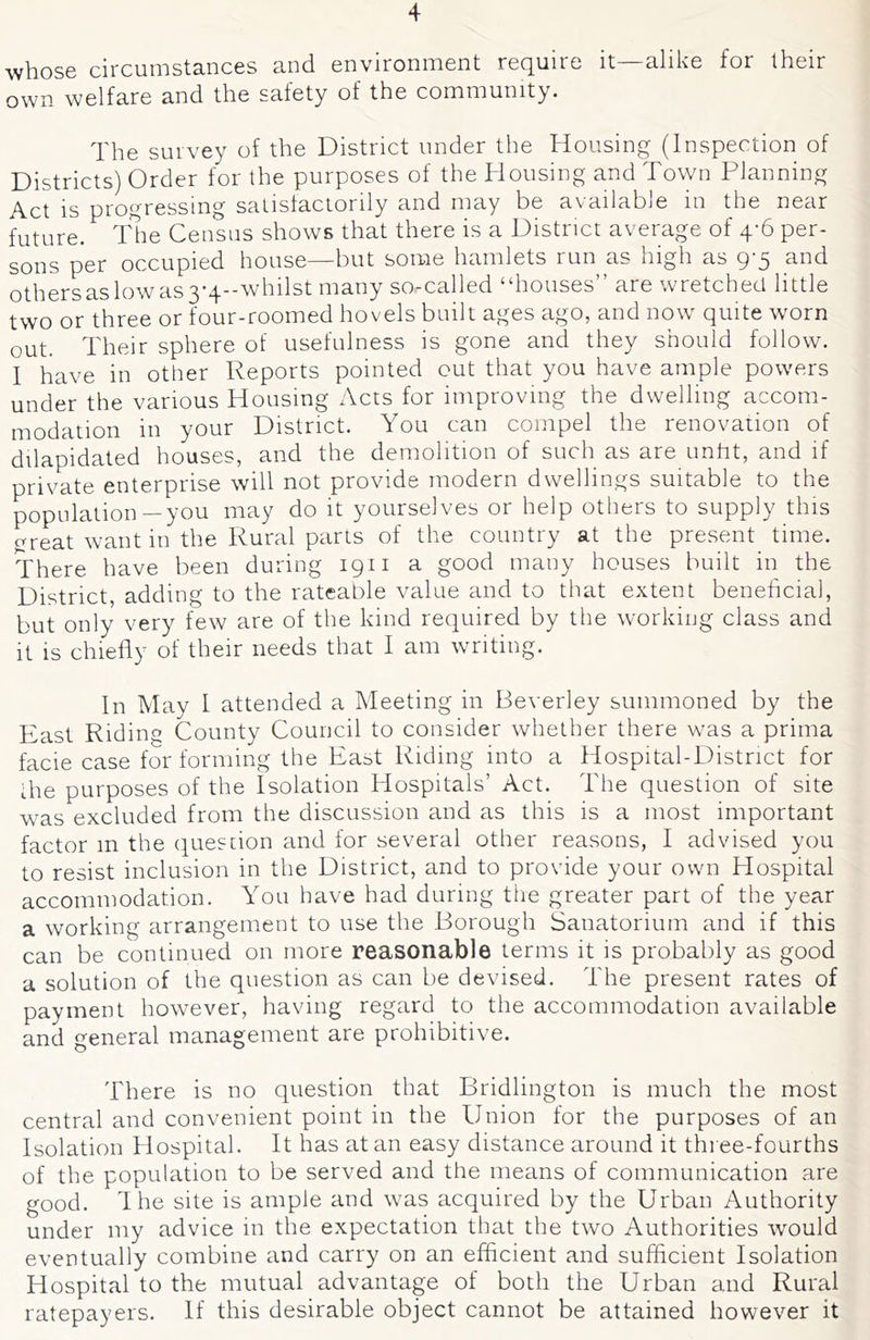 whose circumstances and environment require it—alike for their own welfare and the safety of the community. The survey of the District under the Housing (Inspection of Districts) Order for the purposes of the Housing and Town Planning Act is progressing satislactorily and may be available in the near future. ITe Census shows that there is a District average of 4-6 per- sons per occupied house—but some hamlets run as high as 9-5 and othersaslowas3-4--whilst many so-called “houses” are wretched little two or three or four-roomed hovels built ages ago, and now' quite worn out. Their sphere of usefulness is gone and they should follow. I have in other Reports pointed cut that you have ample powers under the various Housing Acts for improving the dwelling accom- modation in your District. You can compel the renovation of dilapidated houses, and the demolition of such as are unht, and if private enterprise will not provide modern dwellings suitable to the population—you may do it yourselves or help others to supply this great want in the Rural parts of the country at the present time. There have been during 1911 a good many houses built in the District, adding to the rateable value and to that extent beneficial, but only very few are of the kind required by the working class and It is chiefly of their needs that I am writing. In May I attended a Meeting in Beverley summoned by the East Riding County Council to consider whether there was a prima facie case for forming the East Riding into a Hospital-District for die purposes of the Isolation Hospitals’ Act. The question of site was excluded from the discussion and as this is a most important factor m the question and for several other reasons, I advised you to resist inclusion in the District, and to provide your own Hospital accommodation. You have had during the greater part of the year a working arrangement to use the Borough Sanatorium and if this can be continued on more reasonable terms it is probably as good a solution of the question as can be devised. The present rates of payment however, having regard to the accommodation available and general management are prohibitive. There is no question that Bridlington is much the most central and convenient point in the Union for the purposes of an Isolation Hospital. It has at an easy distance around it thi ee-fourths of the population to be served and the means of communication are good. The site is ample and was acquired by the Urban Authority under my advice in the expectation that the two Authorities would eventually combine and carry on an efficient and sufficient Isolation Hospital to the mutual advantage of both the Urban and Rural ratepayers. If this desirable object cannot be attained however it