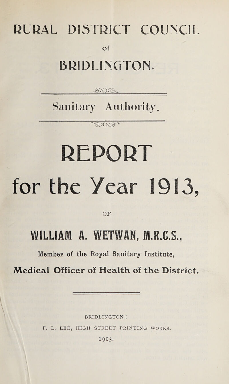 RURAL DISTRICT COUNCIL of BRIDLINGTON. TTXXeko Sanitary Authority. REPORT for the Year 1913, OF WILLIAM A. WETWAN, M.R.C.S., Member of the Royal Sanitary Institute, Medical Officer of Health of the District, BRIDLINGTON : F. L. LEE, HIGH STREET PRINTING WORKS, 19I3-