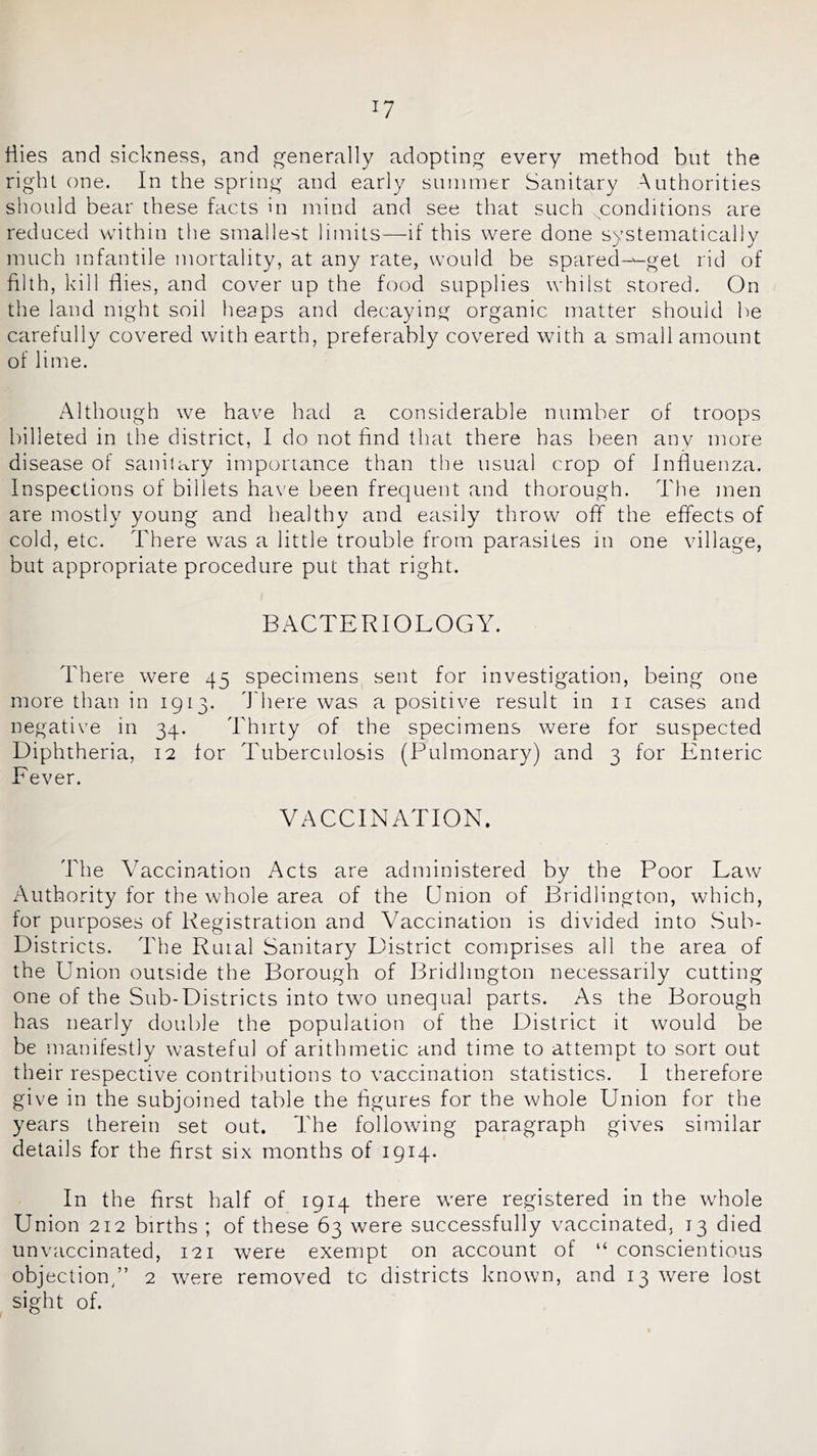 tiies and sickness, and generally adopting every method but the right one. In the spring and early summer Sanitary Authorities should bear these facts in mind and see that such conditions are reduced within the smallest limits—if this were done systematically much infantile mortality, at any rate, would be spared—get rid of filth, kill flies, and cover up the food supplies whilst stored. On the land night soil heaps and decaying organic matter should be carefully covered with earth, preferably covered with a small amount of lime. Although we have had s. considerable number of troops billeted in the district, I do not find that there has been anv more disease of sanilary importance than the usual crop of Influenza. Inspections of billets ha\'e been frequent and thorough. The men are mostly young and healthy and easily throw off the effects of cold, etc. There was a little trouble from parasites in one village, but appropriate procedure put that right. BACTERIOLOGY. There were 45 specimens sent for investigation, being one more than in 1913. d'here was a positive result in ii cases and negative in 34. Thirty of the specimens were for suspected Diphtheria, 12 for Tuberculosis (Pulmonary) and 3 for Enteric Fever. VACCINATION. The ATccination Acts are administered by the Poor Law Authority for the whole area of the Union of Bridlington, which, for purposes of Registration and Vaccination is divided into Sub- Districts. The Ruial Sanitary District comprises all the area of the Union outside the Borough of Bridlington necessarily cutting one of the Sub-Districts into two unequal parts. As the Borough has nearly double the population of the District it would be be manifestly wasteful of arithmetic and time to attempt to sort out their respective contributions to vaccination statistics. I therefore give in the subjoined table the figures for the whole Union for the years therein set out. The following paragraph gives similar details for the first six months of 1914. In the first half of 1914 there were registered in the whole Union 212 births ; of these 63 were successfully vaccinated, 13 died unvaccinated, 121 were exempt on account of “ conscientious objection/’ 2 were removed to districts known, and 13 were lost sight of.