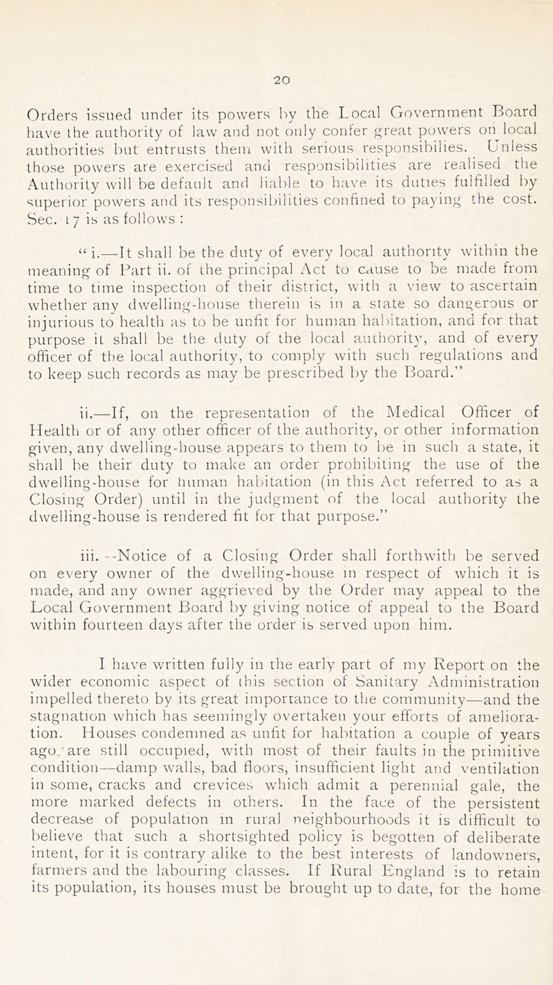 Orders issued under its powers by the Local Government Board have the authority of law and not only confer great powers on local authorities but entrusts them with serious responsibilies. Unless those powers are exercised and responsibilities are realised the Authority will be default and liable to have its duties fulfilled by superior powers and its responsibilities confined to paying the cost. Sec. i 7 is as follows : i,—It shall be the duty of every local authority within the meaning of Part ii. of the principal Act to cause to be made from time to time inspection of their district, with a view to ascertain whether any dwelling-house therein is in a state so dangerous or injurious to health as to be unfit for human habitation, and for that purpose it shall be the duty of the local authority, and of every officer of the local authority, to comply with such regulations and to keep such records as may be prescribed by the Board.” ii. —If, on the representation of the Medical Officer of Health or of any other officer of the authority, or other information given, any dwelling-house appears to them to be in such a state, it shall be their duty to make an order prohibiting the use of the dwelling-house for human habitation (in this Act referred to as a Closing Order) until in the judgment of the local authority the dwelling-house is rendered fit for that purpose.” iii. --Notice of a Closing Order shall forthwuth be served on every owner of the dwelling-house in respect of which it is made, and any owner aggrieved by the Order may appeal to the Local Government Board by giving notice of appeal to the Board within fourteen days after the order is served upon him. I have written fully in the early part of my Report on the wider economic aspect of this section of Sanitary Administration impelled thereto by its great importance to the community—and the stagnation which has seemingly overtaken your efforts of ameliora- tion, Houses condemned as unfit for habitation a couple of years ago.* are still occupied, with most of their faults in the primitive condition—damp walls, bad floors, insufficient light and ventilation in some, cracks and crevices wdiich admit a perennial gale, the more marked defects in others. In the face of the persistent decrease of population in rural neighbourhoods it is difficult to believe that such a shortsighted policy is begotten of deliberate intent, for it is contrary alike to the best interests of landowners, farmers and the labouring classes. If Rural England is to retain its population, its houses must be brought up to date, for the home