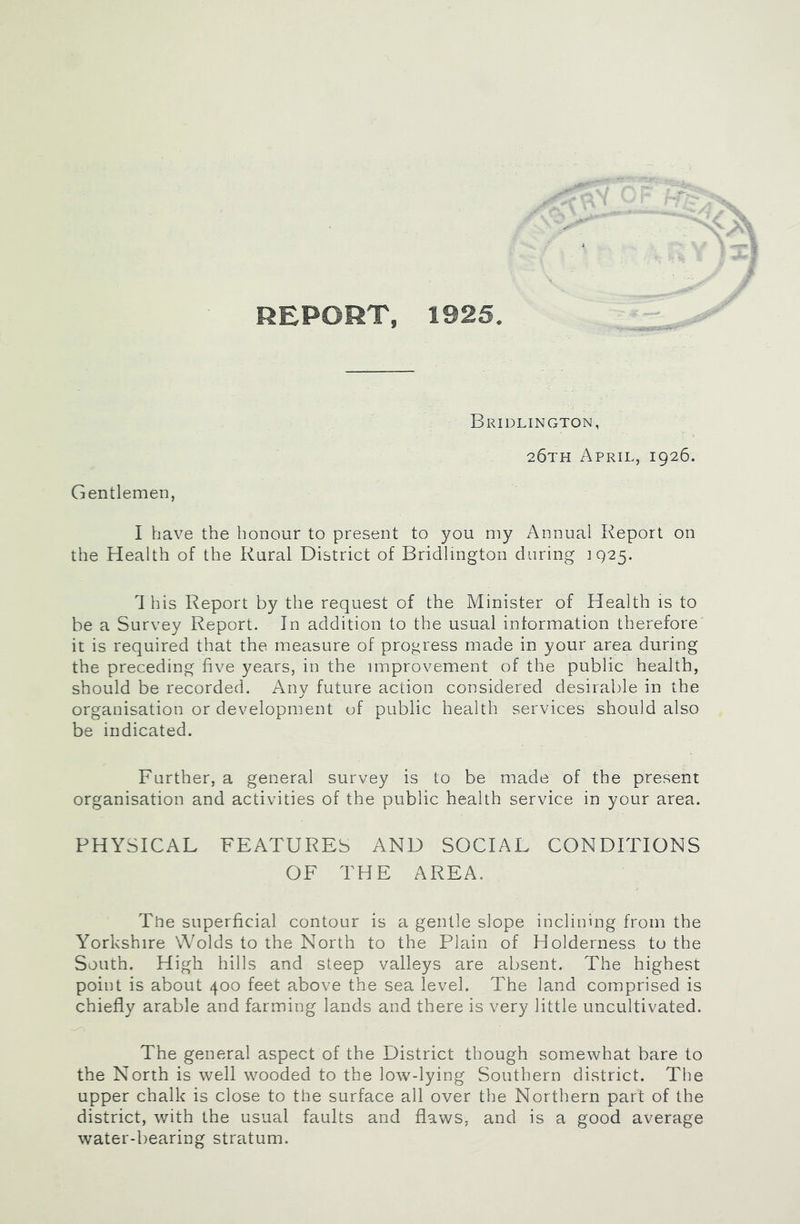 REPORT, 1925 Bridlington, 26th April, 1926. Gentlemen, I have the honour to present to you my Annual Report on the Health of the Rural District of Bridlington during 1925. This Report by the request of the Minister of Health is to be a Survey Report. In addition to the usual information therefore it is required that the measure of progress made in your area during the preceding five years, in the improvement of the public health, should be recorded. Any future action considered desirable in the organisation or development of public health services should also be indicated. Further, a general survey is to be made of the present organisation and activities of the public health service in your area. PHYSICAL FEATURES AND SOCIAL CONDITIONS OF THE AREA. The superficial contour is a gentle slope inclining from the Yorkshire Wolds to the North to the Plain of Holderness to the South. High hills and steep valleys are absent. The highest point is about 400 feet above the sea level. The land comprised is chiefly arable and farming lands and there is very little uncultivated. The general aspect of the District though somewhat bare to the North is well wooded to the low-lying Southern district. The upper chalk is close to the surface all over the Northern part of the district, with the usual faults and flaws, and is a good average water-bearing stratum.