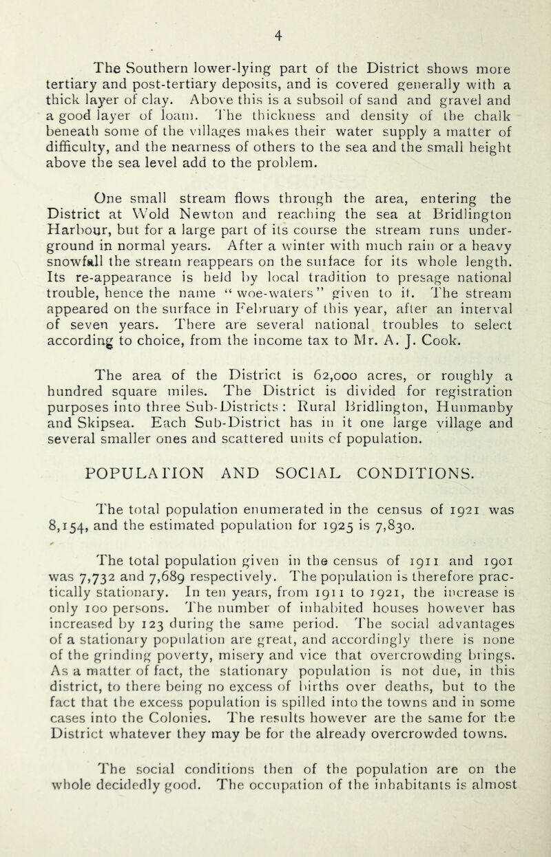The Southern lower-lying part of the District shows more tertiary and post-tertiary deposits, and is covered generally with a thick layer of clay. Above this is a subsoil of sand and gravel and a good layer of loam, d'he thickness and density of the chalk beneath some of the villages makes their water supply a matter of difficulty, and the nearness of others to the sea and the small height above the sea level add to the problem. One small stream flows through the area, entering the District at Wold Newton and reaching the sea at Bridlington Harbour, but for a large part of its course the stream runs under- ground in normal years. After a winter with much rain or a heavy snowfall the stream reappears on the surface for its whole length. Its re-appearance is held by local tradition to presage national trouble, hence the name “woe-waters” given to it. The stream appeared on the surface in February of this year, after an interval of seven years. There are several national troubles to select according to choice, from the income tax to Mr. A. J. Cook. The area of the District is 62,000 acres, or roughly a hundred square miles. The District is divided for registration purposes into three Sub-Districts : Rural Bridlington, Hunmanby and Skipsea. Each Sub-District has in it one large village and several smaller ones and scattered units cf population. POPULAITON AND SOCIAL CONDITIONS. The total population enumerated in the census of 1921 was 8,154, and the estimated population for 1925 is 7,830. The total population given in the census of 1911 and 1901 was 7,732 and 7,689 respectively. The population is therefore prac- tically stationary. In ten years, from 19ii to 1921, the increase is only 100 persons. The number of inhabited houses however has increased by 123 during the same period. The social advantages of a stationary population are great, and accordingly tliere is none of the grinding poverty, misery and vice that overcrowding brings. As a matter of fact, the stationary population is not due, in this district, to there being no excess of Ihrths over deaths, but to the fact that the excess population is spilled into the towns and in some cases into the Colonies. The results however are the same for the District whatever they may be for the already overcrowded towns. The social conditions then of the population are on the whole decidedly good. The occupation of the inhabitants is almost