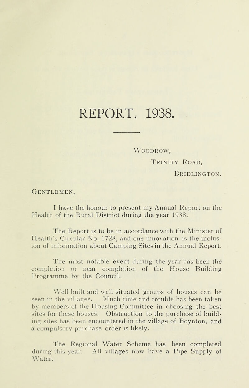 REPORT, 1938. Woodrow, Trinity Road, Bridlington. Gentlemen, I have the honour to present my Annual Report on the Health of the Rural District during the year 1938. The Report is to be in accordance with the Minister of Health’s Circular No. 1728, and one innovation is the inclus- ion of information about Camping Sites in the Annual Report. The most notable event during the year has been the completion or near completion of the House Building Programme by the Council. U'ell built and well situated groups of houses can be seen in the villages. Much time and trouble has been taben by members of the Housing Committee in choosing the best sites for these houses. Obstruction to the purchase of build- ing sites has been encountered in the vullage of Boynton, and a compulsory purchase order is likely. The Regional Water Scheme has been completed during this year. All villages now have a Pipe Supply of Water.