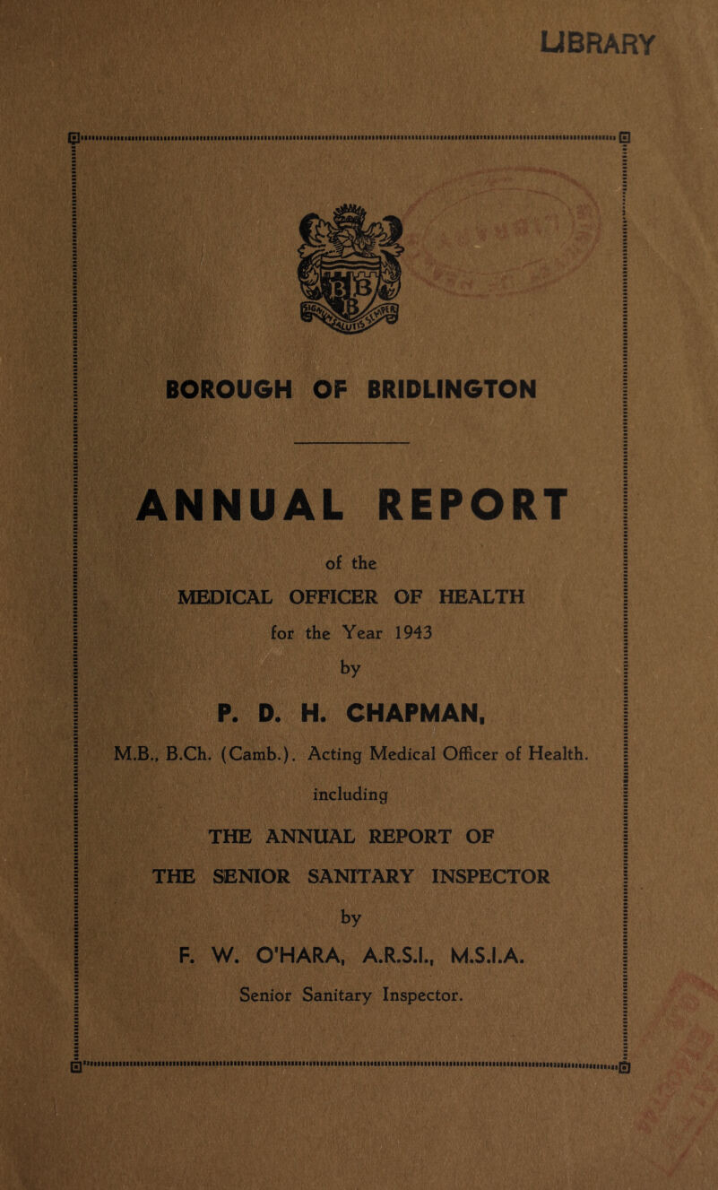 UBRARY BOROUGH OF BRIDLINGTON ANNUAL REPORT of the MEDICAL OFFICER OF HEALTH for the Year 1943 by P. D. H. CHAPMAN, M.B., B.Ch. (Camb.). Acting Medical Officer of Health, including THE ANNUAL REPORT OF THE SENIOR SANITARY INSPECTOR by F. W. O’HARA. A.R.S.L. M.S.I.A. Senior Sanitary Inspector. S'