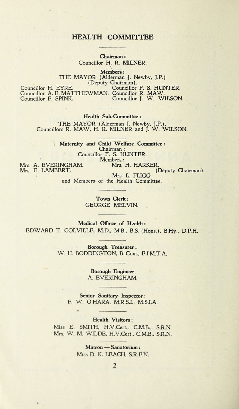 HEALTH COMMITTEE Chairman: Councillor H. R. MILNER. Members: THE MAYOR (Alderman J. Newby. J.P.) (Deputy Chairman). Councillor H. EYRE. Councillor F. S. HUNTER. Councillor A. E. MATTHEWMAN. Councillor R. MAW. Councillor F. SPINK. Councillor J. W. WILSON. Health Sub-Committec: THE MAYOR (Alderman J. Newby. J.P.). Councillors R. MAW. H. R. MILNER and J. W. WILSON. Maternity and Child Welfare Committee: Chairman : Councillor F. S. HUNTER. Members: Mrs. A. EVERINGHAM. Mrs. H. HARKER. Mrs. E. LAMBERT. (Deputy Chairman) Mrs. L. FLIGG and Members of the Health Committee. Town Clerk: GEORGE MELVIN. Medical 0£5cer of Health: EDWARD T. COLVILLE, M.D., M.B.. B.S. (Hons.), B.Hy., D.P.H. Borough Treasurer: W. H. BODDINGTON, B. Com., F.I'.M.T.A. Borough Engineer A. EVERINGHAM. Senior Sanitary Inspector: F. W. O’HARA, M.R.S.I., M.S.I.A. Health Visitors: Miss E. SMITH, H.V.Cert., C.M.B., S.R.N. Mrs. W. M. WILDE, H.V.Cert., C.M.B., S.R.N. Matron — Sanatorium: Miss D. K. LEACH, S.R.F.N.