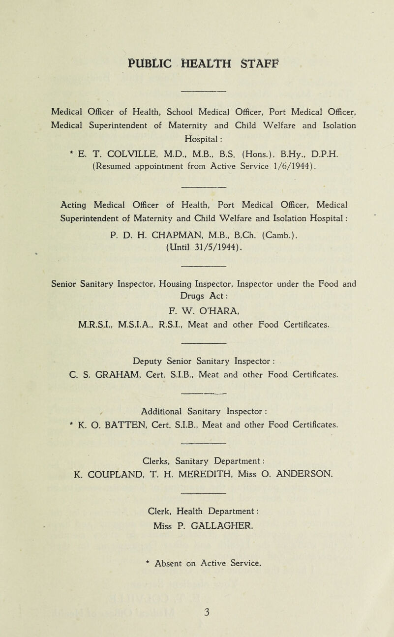 PUBLIC HEALTH STAFF Medical Officer of Health, School Medical Officer, Port Medical Officer, Medical Superintendent of Maternity and Child Welfare and Isolation Hospital: * E. T. COLVILLE, M.D., M.B., B.S. (Hons.). B.Hy., D.P.H. (Resumed appointment from Active Service 1/6/1944). Acting Medical Officer of Health, Port Medical Officer, Medical Superintendent of Maternity and Child Welfare and Isolation Hospital: P. D. H. CHAPMAN, M.B., B.Ch. (Camb.). (Until 31/5/1944). Senior Sanitary Inspector, Housing Inspector, Inspector under the Food and Drugs Act: F. W. O’HARA, M.R.S.I., M.S.I.A., R.S.I., Meat and other Food Certificates. Deputy Senior Sanitary Inspector : C. S. GRAHAM, Cert. S.I.B., Meat and other Food Certificates. Additional Sanitary Inspector : * K. O. BATTEN, Cert. S.I.B., Meat and other Food Certificates. Clerks, Sanitary Department: K. COUPLAND, T. H. MEREDITH, Miss O. ANDERSON. Clerk, Health Department; Miss P. GALLAGHER. * Absent on Active Service.