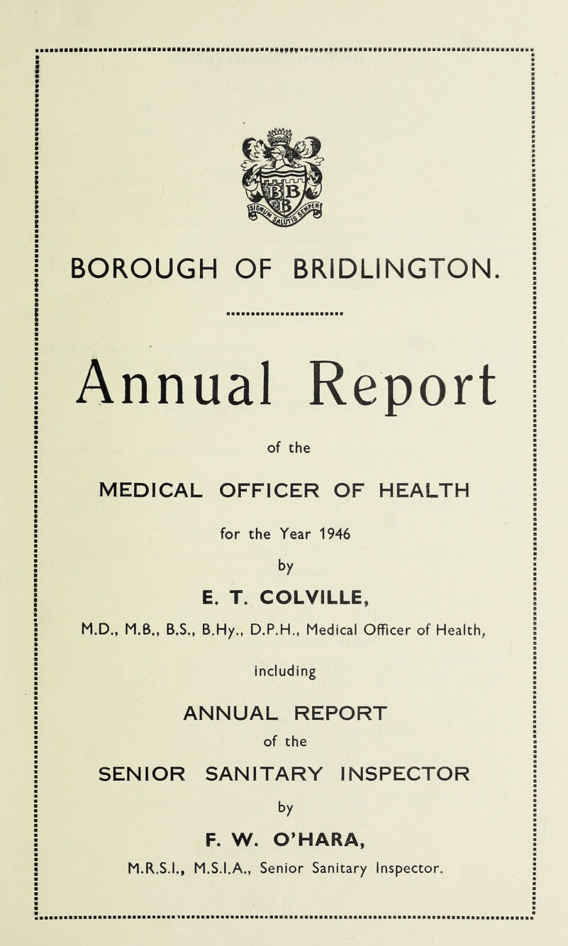 I I \ \ \ I BOROUGH OF BRIDLINGTON. I I I Annual Report ; of the I MEDICAL OFFICER OF HEALTH I for the Year 1946 j by E. T. COLVILLE, I M.D„ M.B., B.S.. B.Hy., D.P.H., Medical Officer of Health, : including j ANNUAL REPORT ; of the j SENIOR SANITARY INSPECTOR i by F. W. O’HARA, 5 M.R.S.I., M.S.I.A., Senior Sanitary Inspector.
