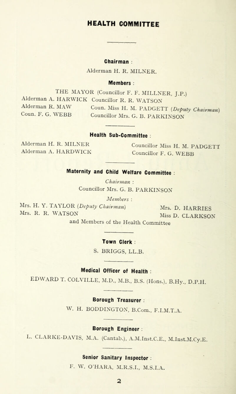 HEALTH COMMITTEE Chairman : Alderman H. R. MILNER. IVIembers ; THE MAYOR (Councillor F. F. MILLNER, J.P.) Alderman A. HARWICH Councillor R. R. WATSON Alderman R. MAW Coun. Miss H. M. PADGETT {Deputy Chairman) Coun. F. G. WEBB Councillor Mrs. G. B. PARKINSON Health Sub-Committee ; Alderman H. R. MILNER Councillor Miss H. M. PADGETT Alderman A. HARDWICK CounciUor F. G. WEBB Maternity and Child Welfare Committee ; Chairman : Councillor Mrs. G. B. PARKINSON Members : Mrs. H. Y. TAYLOR {Deputy Chairman) Mrs. D. H\RRIES Mrs. R, R. WATSON CLARKSON and Members of the Health Committee Town Clerk : S. BRIGGS, LL.B. Medical Officer of Health : EDWARD T. COLVILLE, M.D., M.B., B.S. (Hons.), B.Hy., D.P.H. Borough Treasurer : w. H. BODDINGTON, B.Com., F.I.M.T.A. Borough Engineer ; L. CLARKE-DAVIS, M.A. (Cantab.), A.M.Inst.C.E., M.Inst.M.Cy.E. Senior Sanitary Inspector : F. W. O’HARA. M.R.S.I., M.S.I.A.