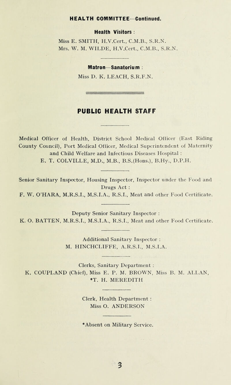 HEALTH COMMITTEE—Continued. Health Visitors ; Miss E. SMITH, H.V.Cert., C.M.B., S.R.N. Mrs. W. M. WILDE, H.V.Cert., C.M.B., S.R.N. Matron—Sanatorium ; Miss D. K. LEACH, S.R.F.N. PUBLIC HEALTH STAFF Medical Officer of Health, District School Medical Officer (East Riding County Council), Port Medical Officer, Medical Superintendent of Maternity and Child Welfare and Infectious Diseases Hospital : E. T, COLVILLE. M.D., M.B., B.S.(Hons.), B.Hy., D.P.H. Senior Sanitary Inspector, Housing Inspector, Inspector under the Food and Drugs Act : F. W. O’HARA, M.R.S.L, M.S.I.A., R.S.I., Meat and other Food Certificate. Deputy Senior Sanitary Inspector : K. O. BATTEN, M.R.S.I., M.S.I.A., R.S.I., Meat and other Food Certificate. Additional Sanitary Inspector ; M. HINCHCLIFFE, A.R.S.L, M.S.I.A. Clerks, Sanitary Department : K. COUPLAND (Chief), Miss E. P. M. BROWN, Miss B. M. ALLAN, ♦T. H. MEREDITH Clerk, Health Department ; Miss O. ANDERSON *Absent on Military Service.