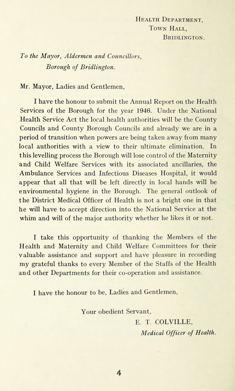 Health Department, Town Hall, Bridlington. To the Mayor, Aldermen and Councillors, Borough of Bridlington. Mr. Mayor, Ladies and Gentlemen, I have the honour to submit the Annual Report on the Health Services of the Borough for the year 1946. Under the National Health Service Act the local health authorities will be the County Councils and County Borough Councils and already we are in a period of transition when powers are being taken away from many local authorities with a view to their ultimate elimination. In this levelling process the Borough will lose control of the Maternity and Child Welfare Services with its associated ancillaries, the Ambulance Services and Infectious Diseases Hospital, it would appear that all that will be left directly in local hands will be environmental hygiene in the Borough. The general outlook of the District Medical Officer of Health is not a bright one in that he will have to accept direction into the National Service at the whim and will of the major authority whether he likes it or not. I take this opportunity of thanking the Members of the Health and Maternity and Child Welfare Committees for their valuable assistance and support and have pleasure in recording my grateful thanks to every Member of the Staffs of the Health and other Departments for their co-operation and assistance. I have the honour to be. Ladies and Gentlemen, Your obedient Servant, E. T. COLVILLE, Medical Officer of Health.