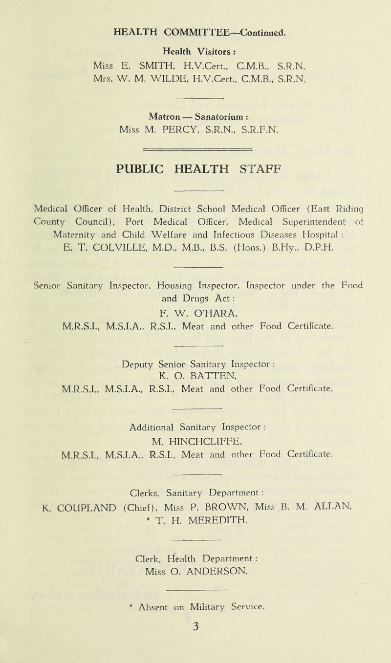 HEALTH COMMITTEE—Continued, Health Visitors? Miss E. SMITH, H.V.Cert, C.M.B., S.R.N. Mrs. W. M. WILDE, H.V.Cert., C.M.B., S.R.N, Matron — Sanatorium t Miss M. PERCY, S.R.N., S.R.F.N. PUBLIC HEALTH STAFF Medical Officer of Health, District School Medical Officer (East Riding County Council), Port Medical Officer, Medical Superintendent of Maternity and Child Welfare and Infectious Diseases Hospital : E. T. COLVILLE, M.D., M.B., B.S. (Hons.) B.Hy., D.P.H. Senior Sanitary Inspector, Housing Inspector, Inspector under the Food and Drugs Act: F. W. O’HARA, M.R.S.I., M.S.I.A., R.S.I., Meat and other Food Certificate. Deputy Senior Sanitary Inspector : K. O. BATTEN, M.R.S.I., M.S.I.A., R.S.I., Meat and other Food Certificate. Additional Sanitary Inspector : M. HINCHCLIFFE, M.R.S.L, M.S.I.A., R.S.I., Meat and other Food Certificate. Clerks, Sanitary Department : K. COUPLAND (Chief), Miss P. BROWN, Miss ^B. M. ALLAN, * T. H. MEREDITH. Clerk, Health Department : Miss O. ANDERSON. Absent on Military Service.