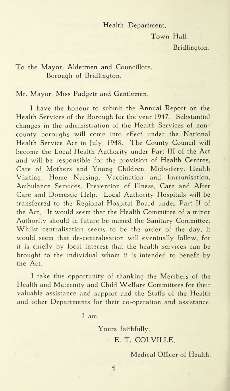 Health Department, Town Hall, Bridlington. To the Mayor, Aldermen and Councillors, Borough of Bridlington. Mr. Mayor, Miss Padgett and Gentlemen, I have the honour to submit the Annual Report on the Health Services of the Borough for the year 1947. Substantial changes in the administration of the Health Services of non- county boroughs will come into effect under the National Health Service Act in July, 1948. The County Council will become the Local Health Authority under Part III of the Act and will be responsible for the provision of Health Centres, Care of Mothers and Young Children, Midwifery, Health Visiting, Home Nursing, Vaccination and Immunisation, Ambulance Services, Prevention of Illness, Care and After Care and Domestic Help. Local Authority Hospitals will be transferred to the Regional Hospital Board under Part II of the Act. It would seem that the Health Committee of a minor Authority should in future be named the Sanitary Committee. Whilst centralisation seems to be the order of the day, it would seem that de-centralisation will eventually follow, for it is chiefly by local interest that the health services can be brought to the individual whom it is intended to benefit by the Act. I take this opportunity of thanking the Members of the Health and Maternity and Child Welfare Committees for their valuable assistance and support and the Staffs of the Health and other Departments for their co-operation and assistance. I am. Yours faithfully, E. T. COLVILLE, Medical Officer of Health.