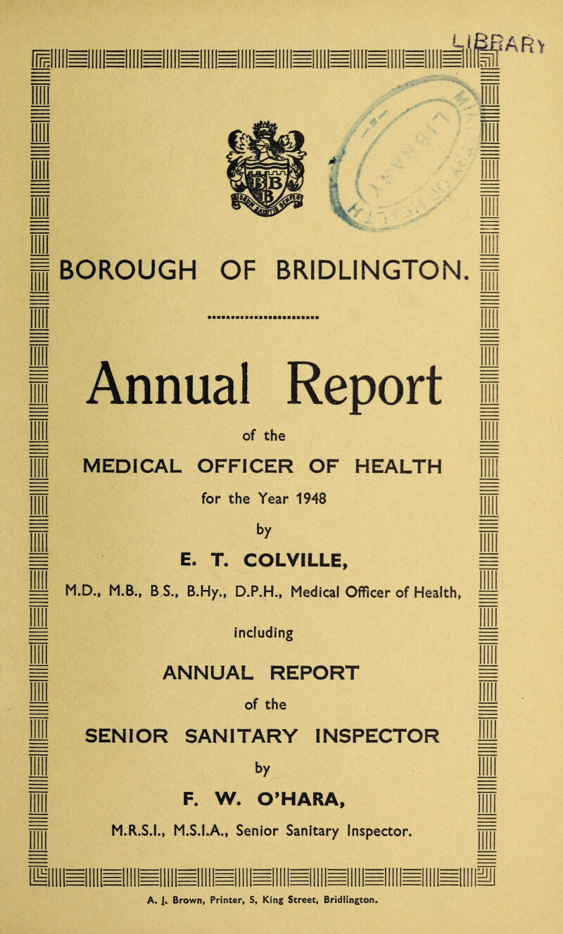BOROUGH OF BRIDLINGTON. Annual Report of the MEDICAL OFFICER OF HEALTH for the Year 1948 by E. T. COLVILLE, M.D.. M.B., B S.. B.Hy., D.P.H., Medical Officer of Health, including ANNUAL REPORT of the SENIOR SANITARY INSPECTOR by F. W. O’HARA, M.R.S.I., M.S.I.A., Senior Sanitary Inspector. lllllll^lllll^llllli A. Brown, Printer, 5, King Street, Bridlington.