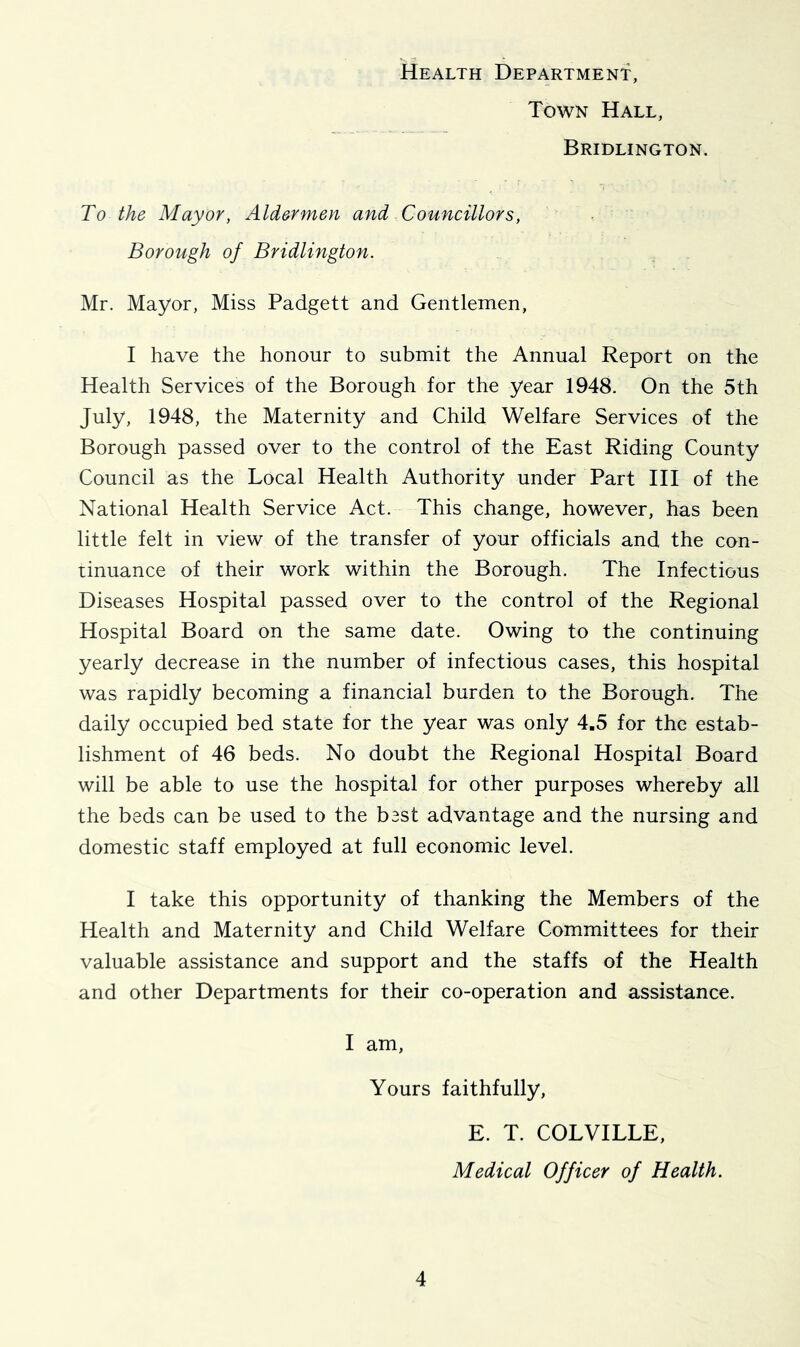 Health Department, Town Hall, Bridlington. To the Mayor, Aldermen and Councillors, Borough of Bridlington, Mr. Mayor, Miss Padgett and Gentlemen, I have the honour to submit the Annual Report on the Health Services of the Borough for the year 1948. On the 5th July, 1948, the Maternity and Child Welfare Services of the Borough passed over to the control of the East Riding County Council as the Local Health Authority under Part III of the National Health Service Act. This change, however, has been little felt in view of the transfer of your officials and the con- tinuance of their work within the Borough. The Infectious Diseases Hospital passed over to the control of the Regional Hospital Board on the same date. Owing to the continuing yearly decrease in the number of infectious cases, this hospital was rapidly becoming a financial burden to the Borough. The daily occupied bed state for the year was only 4,5 for the estab- lishment of 46 beds. No doubt the Regional Hospital Board will be able to use the hospital for other purposes whereby all the beds can be used to the best advantage and the nursing and domestic staff employed at full economic level. I take this opportunity of thanking the Members of the Health and Maternity and Child Welfare Committees for their valuable assistance and support and the staffs of the Health and other Departments for their co-operation and assistance. I am, Yours faithfully, E. T. COLVILLE, Medical Officer of Health.