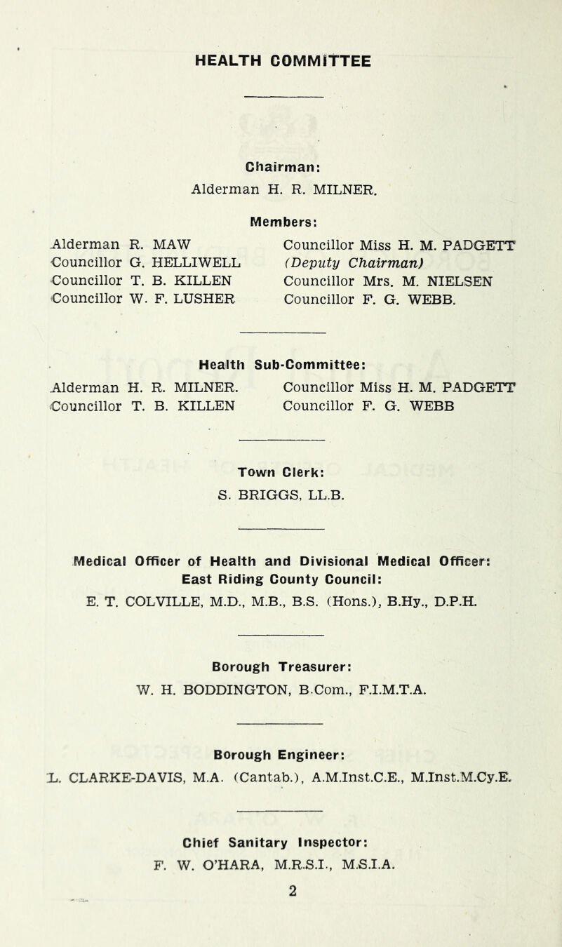 HEALTH COMMITTEE Chairman: Alderman H. R. MILNER. Members: Alderman R. MAW Councillor G. HELLIWELL Councillor T. B. KILLEN Councillor W. F. LUSHER Councillor Miss H. M. PADGETT (Deputy Chairman) Councillor Mrs. M. NIELSEN Councillor F. G. WEBB. Health Sub-Committee: Alderman H. R. MILNER. Councillor Miss H. M. PADGETT Councillor T. B. KILLEN Councillor F. G. WEBB Town Clerk: S. BRIGGS, LL.B. Medical Officer of Health and Divisional Medical Officer: East Riding County Council: E. T. COLVILLE, M.D., M.B., B.S. (Hons.)5 B.Hy., D.P.H. Borough Treasurer: W. H. BODDINGTON, B.Com., F.I.M.T.A. Borough Engineer: X. CLARKE-DAVIS, M.A. (Cantab.), A.M.Inst.C.E., M.Inst.M.Cy.E. Chief Sanitary Inspector: F. W. O’HARA, M.R.S.I., M.S.I.A.