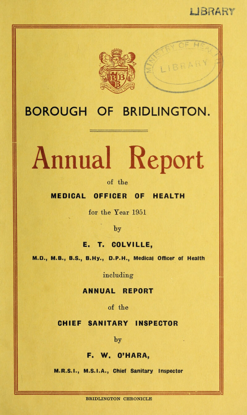 UBRART BOROUGH OF BRIDLINGTON. Annual Report of the MEDICAL OFFICER OF HEALTH for the Year 1951 E. T. COLVILLE, M.D., M.B., B.S., B.Hy., D.P.H., Medical Officer of Health including' ANNUAL REPORT of the CHIEF SANITARY INSPECTOR Ry F. W. O’HARA, M.R.S.I., M.S.I.A., Chief Sanitary Inspector BRIDLINGTON CHRONICLE