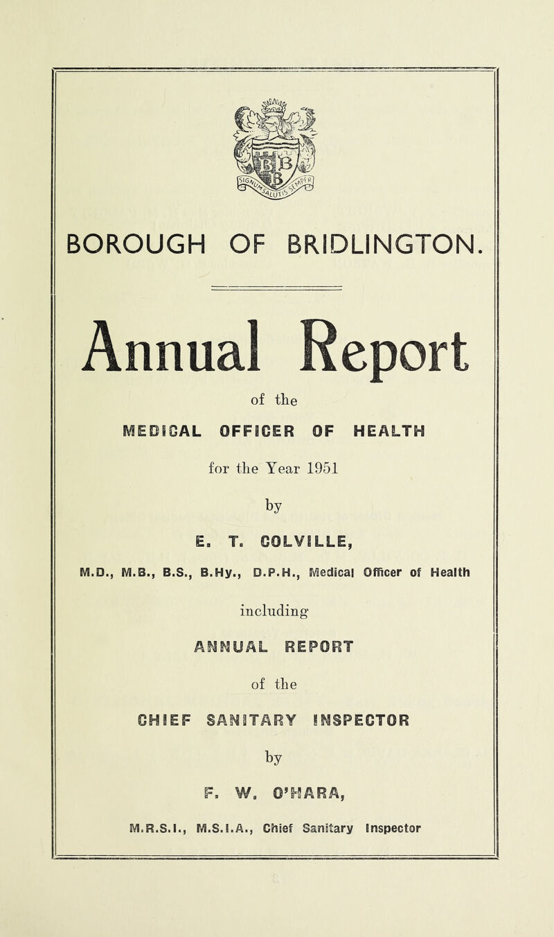 BOROUGH OF BRIDLINGTON. Annual Report of the l\^EOIOAL OFFICER OF HEALTH for the Year 1951 by E. T. COLVILLE, M.D., M.B., B.S., B.Hy., D.P.H., SVledicai Ofiicer of Health including AI^MUAL REPORT of the CHIEF SAI^iTARY INSPECTOR by F, W. O’HARA, IVI.R.S.I., rvi.S.I.A., Chief Sanitary Inspector