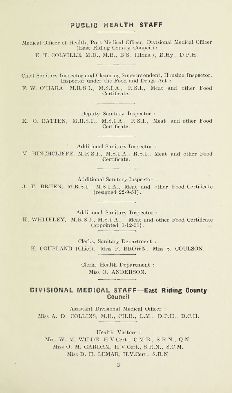 PUBLIC HEALTH STAFF Medical Officer of Health, Port Medical Officer, Divisional Medical Officer (East Riding County Council) ; E. T. COLVILLE, M.D., M.B., B.S. (Hons.), B.Hy., D.P.H. Chief Sanitary Inspector and Cleansing Superintendent, Housing Inspector, Inspector under the Food and Drugs Act : F. W. O’HARA, M.R.S.I., M.S.I.A., R.S.I., Meat and other Food Certificate. Deputy Sanitary Inspector : K. O. BATTEN, M.R.S.I., M.S.LA., R.S.I., Meat and other Food 'Certificate. Additional Sanitary Inspector : M. HINCHCLIFFE, M.R.S.I., M.S.I.A., R.S.I., Meat and other Food 'Certificate. Additional Sanitary Inspector : J. T. BRUEN, M.R.S.I., M.S.I.A., Meat and other Food Certificate (resigned 22-9-51). Additional Sanitary Inspector : K. WHITELEY, M.R.S.I., M.S.I.A., Meat and other Food Certificate (appointed 1-12-51). Clerks, Sanitary Department : K. COUPLAND (Chief), Miss P. BROWN, Miss S. OOULSON. Clerk, Health Department : Miss O. ANDERSON. DiVISIOMAL MEDIGAL STAFF—East Riding County Council Assistant Divisional Medical Officer : Miss A. D. COLLINS, M.B., CH.B., L.M., D.P.H., D.C.H. Health Visitors : Mrs. W. M. WILDE, H.V.Cert., C.M.B., S.R.N., Q.N. Mss O. M. GARDAM, H.V.Cert., S.R.N., S.C.M. Miss D. H. LEMAR, H.V.iCert., S.R.N.