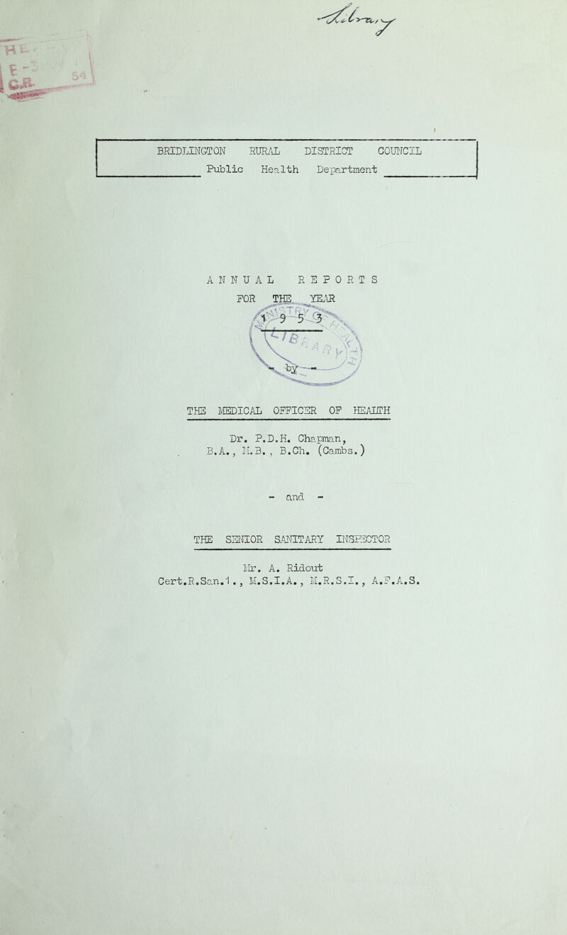 BRIDLINGTON RURAL DISTRICT COUNCIL Public Health Department ANNUAL REPORTS for tkd),. year 1 9 5 3 {/-■j THE MEDICAL OFFICER OF HEALTH Dr. P.D.H. Chapman, B.A., M.3., B.Ch. (Cambs.) - and - THE SENIOR SANITARY INSPECTOR Mr. A. Ridout Cert.R.San.1., M.S.I.A., M.R.S.I., A.F.A.S.