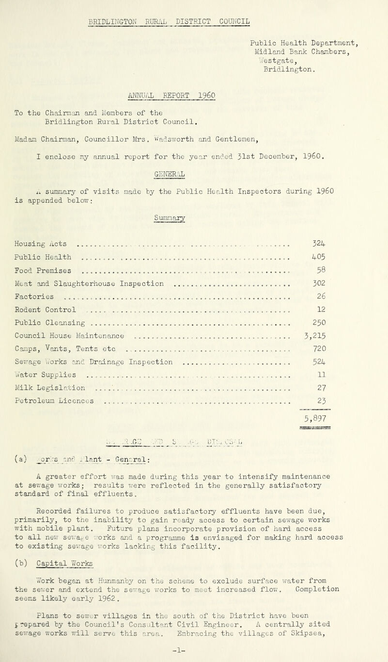 BRIDLINGTON RUE/tL DISTRICT COUNCIL PuLlic Health Department, Midland Bank Chamhers, Nestgate, Bridlington, ANNUAL REPORT I960 To the Chairman and Members of the Bridlington Rural District Council. Madam Chairman, Councillor Mrs. Wadsworth and Gentlemen, I enclose my annual report for the yea-r ended 31st December, I960. GENER.iL summary of visits made by the Public Health Inspectors during I960 is appended below: Housing Acts .o, 32A Public Health A05 Pood Premises , o,,,: . , 58 Meat and Slaughterhouse Inspection ..... ,,,,o. 302 Factories .... ............................................... . 26 Rodent Control ..... .......................................... 12 Public Cleansing .............................................. 250 Council House Maintenance ...................................... 3,215 Camps, Vants, Tents etc 720 Sewage •./orks and Drainage Inspection ......................... 524 Nater Supplies ....................... ..................... 11 Milk Legislation 27 Petroleum Licences ............................................ 23 5,897 ■ .:i-GD UNP S\ .t-;. L (a) ^or.rs and -'lant - General: A greater effort was made during this year to intensify maintenance at sev,-age works; results were reflected in the generally satisfactory standard of final effluents. Recorded failures to produce satisfactory effluents have been due, primarily, to the inability to gain ready access to certain sewage vrorks with mobile plant. Future plans incorporate provision of hard access to all new sewa^fe works and a programme is envisaged for making hard access to existing sewage works lacking this facility. (b) Capital Works v?ork began at Hunmanby on the scheme to exclude surface ?;ater from the sewer and extend the sewage v;orks to meet increased flow. Completion seems likely early 1962. Plans to sewer villages in the south of the District have been prepared by the Council's Consultant Civil Engineer. A centrally sited sewage works will serve this area. Embracing the villages of Skipsea, -1-