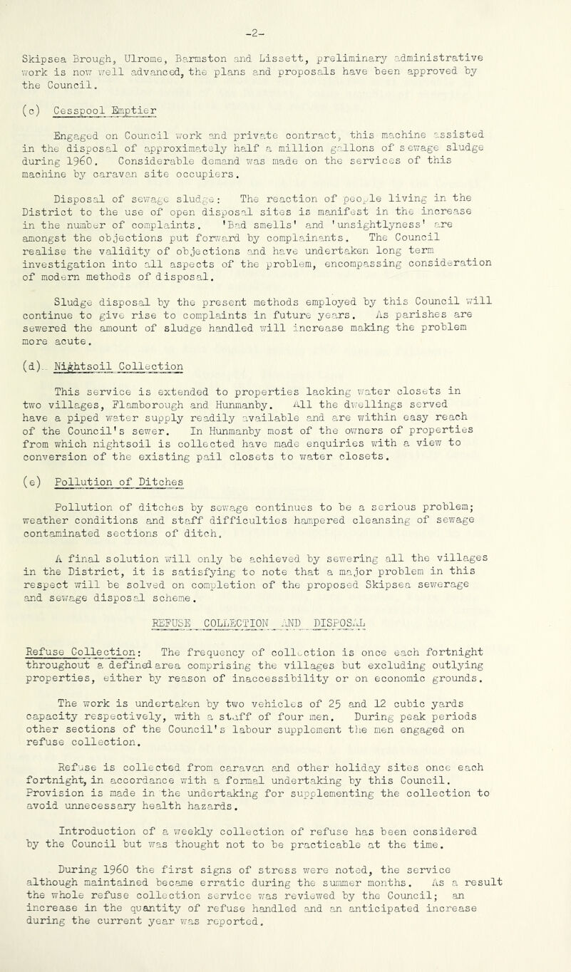 -2- Skipsea Brough, Ulrome, Barmston and Lissett, preliminary administrative work is now well advanced, the plans and proposals have Been approved hy the Council. (c) Cesspool Emptier Engaged on Council work and private contract, this machine assisted in the disposal of approximately half a million gallons of sewage sludge during I960. Considerable demand was made on the services of this machine by caravan site occupiers. Disposal of sewage sludge : The reaction of peo^^^le living in the District to the use of open disposal sites is manifest in the increase in the number of complaints. 'Bad smells' and 'unsightlyness' are amongst the objections put forv^ard by complainants. The Council realise the validity of objections and have undertaken long term investigation into all aspects of the problem, encompassing consideration of modern methods of disposal. Sludge disposal by the present methods employed by this Council will continue to give rise to complaints in future years. As parishes are sewered the amount of sludge handled will increase making the problem more acute. This service is extended to properties lacking water closets in two villages, Flamborough and Hunmanby. All the dwellings served have a piped water supply readily available and are within easy reach of the Council's sewer. In Hunmanby most of the ov/ners of properties from which nightsoil is collected have made enquiries with a view to conversion of the existing pail closets to v/ater closets. (e) Pollution of Ditches Pollution of ditches by sewage continues to be a serious problem; weather conditions and staff difficulties hampered cleansing of sewage contaminated sections of ditch, A final solution will only be achieved by sewering all the villages in the District, it is satisfying to note that a major problem in this respect will be solved on completion of the proposed Skipsea sewerage and sewage disposal scheme. REFUSE COLLECTION il^D _DISP0S_AL Refuse Collection; The frequency of collection is once each fortnight throughout a defined area comprising the villages but excluding outlying properties, either by reason of inaccessibility or on economic grounds. The work is undertaken by two vehicles of 23 and 12 cubic yards capacity respectively, with a staff of four men. During peak periods other sections of the Council's labour supplement the men engaged on refuse collection. Refuse is collected from caravan and other holiday sites once each fortnight, in accordance with a formal undertaking by this Council. Provision is made in the undertaking for supplementing the collection to avoid unnecessary health hazards. Introduction of a weekly collection of refuse has been considered by the Council but was thought not to be practicable at the time. During I960 the first signs of stress were noted, the service although maintained became erratic during the summer months. As a result the whole refuse collection service v;as reviewed by the Council; an increase in the quantity of refuse handled and an anticipated increase during the current year was reported.