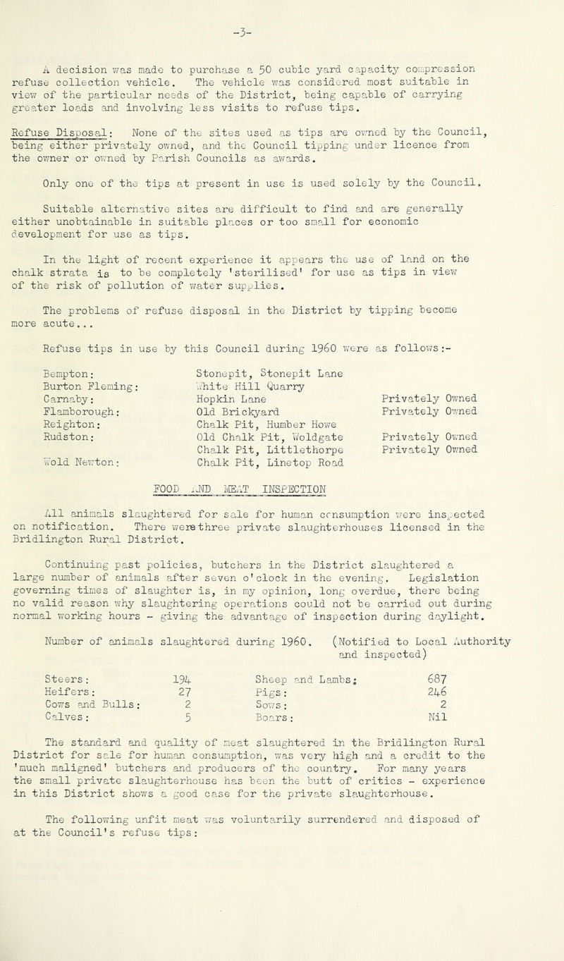 -3- A decision was made to purchase a 50 cubic yard capacity compression refuse collection vehicle. The vehicle was considered most suitable in view of the particular needs of the District, being capable of carrying greater loads and involving less visits to refuse tips. Refuse Disposal; None of the sites used as tips are owned by the Council, being either privately owned, and the Council tipping under licence from the owner or owned by Parish Councils as av;ards. Only one of the tips at present in use is used solely by the Council, Suitable alternative sites are difficult to find and are generally either unobtainable in suitable places or too small for economic development for use as tips. In the light of recent experience it appears the use of land on the chalk strata is to be completely 'sterilised* for use as tips in view of the risk of pollution of v^ater supplies. The problems of refuse disposal in the District by tipping become more acute... Refuse tips in use by this Council during I960 were as follows Bempton: Burton Fleming: Carnaby: Flamborough: Reighton: Rudston: Wold Newton: Stonepit, Stonepit Lane uliite Hill Quarry Hopkin Lane Old Brickyard Chalk Pit, Humber Howe Old Chalk Pit, Woldgate Chalk Pit, Littlethorpe Chalk Pit, Linetop Road FOOD iJJD MAT INSPECTION Privately Owned Privately Owned Privately Ov/ned Privately Ov/ned All animals slaughtered for sale for human ccnsumption were inspected on notification. There were three private slaughterhouses licensed in the Bridlington Rural District. Continuing past policies, butchers in the District slaughtered a large number of animals after seven o'clock in the evening. Legislation governing times of slaughter is, in my opinion, long overdue, there being no valid reason why slaughtering operations could not be carried out during normal working hours - giving the advantage of inspection during daylight. N^lmber of animals slaughtered during I960. (Notified to Local Authority and inspected) Steers: 19^ Heifers; 27 Cows and Bulls; 2 Calves: 5 Sheep 0.nd Lambs; Pigs: Sows : Boars: 687 246 2 Nil The standard and quality of meat slaughtered in the Bridlington Rural District for sale for human consumption, was very high and a credit to the 'much maligned' butchers and producers of the country. For many years the small private slaughterhouse has been the butt of critics - experience in this District shows a good case for the private slaughterhouse. The following unfit meat was voluntarily surrendered and disposed of at the Council's refuse tips: