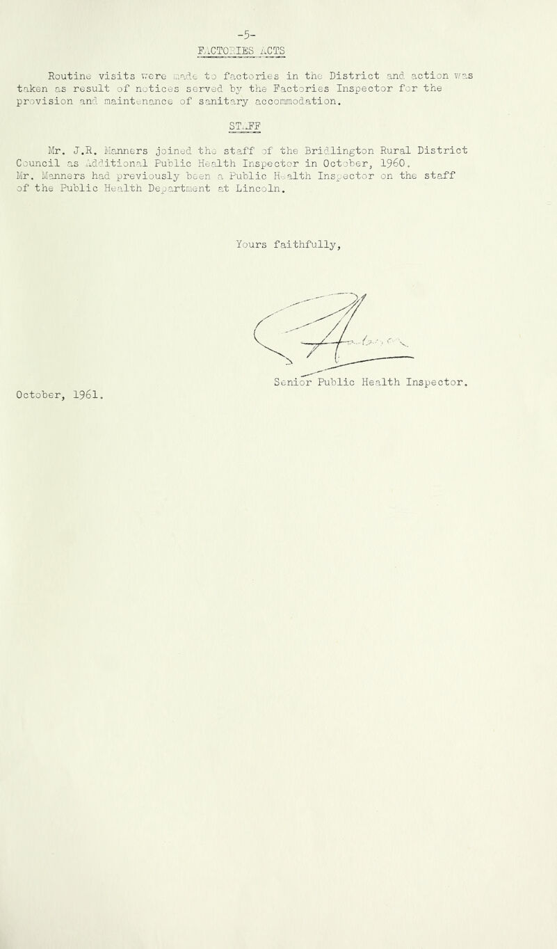 -5- RICTOFJES acts Routine visits v;ere made to factories in the District and action was taken as result of notices served hy the Factories Inspector for the provision and maintenance of sanitary accommodation. ST..FF Mr. J.R. Manners joined the staff of the Bridlington Rural District Council as Additional Public Health Inspector in October, I960. Mr. Manners had previously been a Public H-^alth Inspector on the staff of the Public Health Department at Lincoln. Yours faithfully. October, I96I.