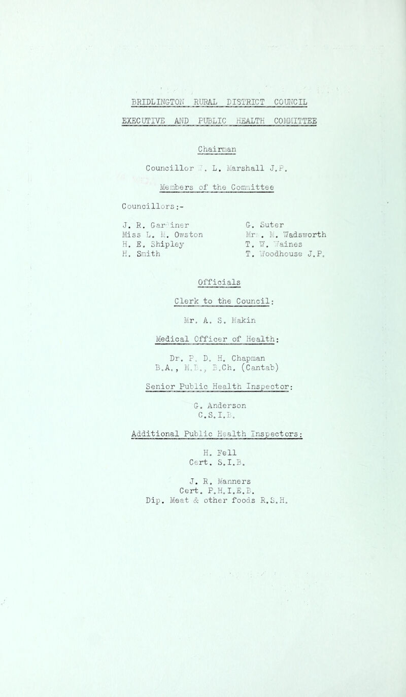 EXE'CUTIVE AND PUBLIC HEALTH COMITTEE Chairnan Councillor ,7, L, Marshall J.P. Members of the Cocuriittee Councillors G. Suter Mr:-. M. \7adsworth T. \7. Vfaines T. V/oodhouse J.P. J. R. Gar'^iner Miss L. M. Owston H. E, Shipley H. Smith Officials Clerk to the Council; Mr. A. S. Makin Medical Officer of Health; Dr, P, D, H, Chapman B,A,, M,E,, E,Ch. (Cantab) Senior Public Health Inspector; G. Anderson C.S.I.B. Additional Public Health xnspectors; H, Eell Cert. S.I.B, J. R, Manners Cert, P,H,I,E.B. Dip. Meat & other foods R.S.H,