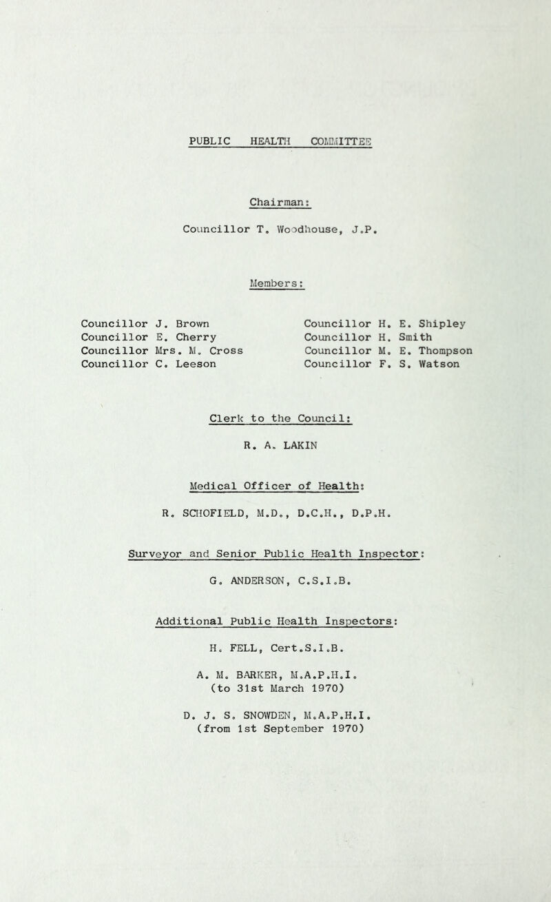 PUBLIC HEALTH COmilTTEE Chairman; Councillor T, Woodhouse, J.P. Members; Councillor J. Brown Councillor E. Cherry Councillor Mrs. M, Cross Councillor C. Leeson Councillor H. E. Shipley Councillor H. Smith Councillor M, E. Thompson Councillor F. S. Watson Clerk to the Council; R. A. LAKIN Medical Officer of Health; R. SaiOFIELD, M.D,, D.C.H., D.P.H, Surveyor and Senior Public Health Inspector; G. ANDERSON, C.S.I.B. Additional Public Health Inspectors; H. FELL, Cert.S.I.B. A. M. BARKER, M.A.P.H.I, (to 31st March 1970) D. J. S, SNOWDEN, M.A.P.H.I. (from 1st September 1970)