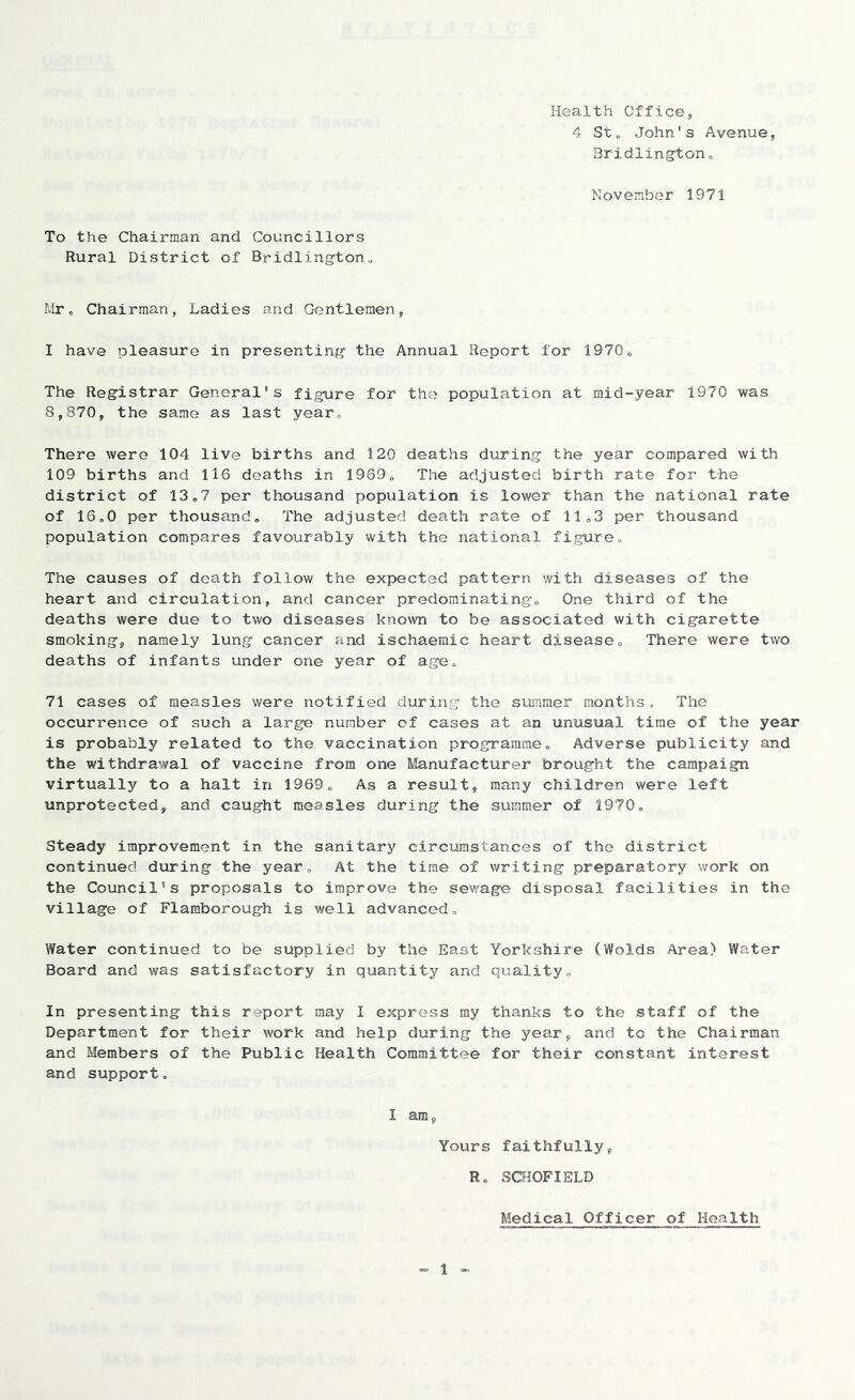 Health Office, 4 St„ John's Avenue, Bridlingtono November 1971 To the Chairman and Councillors Rural District of Bridlington„ Rlr^ Chairman, Ladies and Gentlemen, I have pleasure in presenting the Annual Report for 1970„ The Registrar General's figure for the population at mid-year 1970 was 8,870, the same as last year^ There were 104 live births and 120 deaths during the year compared with 109 births and 116 deaths in 1969,, The adjusted birth rate for the district of 13„7 per thousand population is lower than the national rate of 16,0 per thousand. The adjusted death rate of 11,3 per thousand population compares favourably with the national figure. The causes of death follow the expected pattern with diseases of the heart and circulation, and cancer predominating. One third of the deaths were due to two diseases known to be associated with cigarette smoking, namely lung cancer and ischaemic heart disease. There were two deaths of infants under one year of age, 71 cases of measles were notified during the summer months. The occurrence of such a large number of cases at an unusual time of the year is probably related to the vaccination programme. Adverse publicity and the withdrawal of vaccine from one Manufacturer brought the carapaigji virtually to a halt in 1969, As a result, many children were left unprotected, and caught measles during the summer of 1970, Steady improvement in the sanitary circumstances of the district continued during the year. At the time of writing preparatory work on the Council's proposals to improve the sewage disposal facilities in the village of Flamborough is well advanced. Water continued to be supplied by the East Yorkshire (Wolds Area) Water Board and was satisfactory in quantity and quality. In presenting this report may I express my thanks to the staff of the Department for their work and help during the year, and to the Chairman and Members of the Public Health Committee for their constant interest and support, I am, Yours faithfully, R, SCHOFIELD Medical Officer of Health