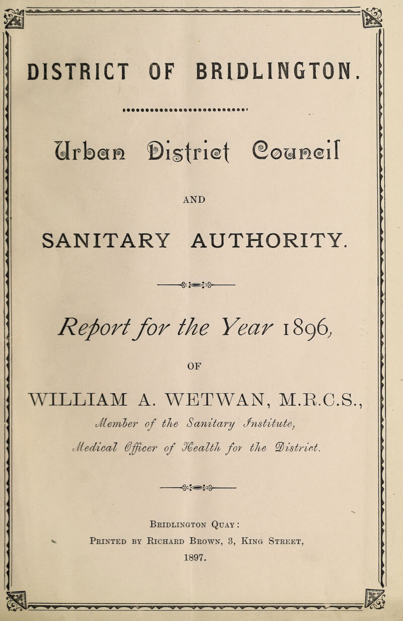 SlrbaB ©istnet ©oaH®iI AND SANITARY AUTHORITY -<8cJ^o§ Report for the Year 1896, OF WILLIAM A. WETWAN, M.R.C.S oil ember of the Sanitary Jnstitute, Jiedieal 0fleer of %ealtlh for the ^Pistriet. Bridlington Quay : Printed by Richard Brown, 3, King Street, 1897.