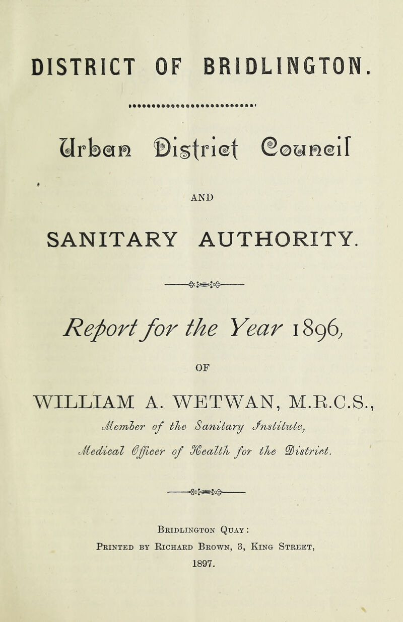 HrbaR ©Igtriet ©©WHeil AND SANITARY AUTHORITY. Report for the Year 1896, WILLIAM A. WETWAN, M.R.C.S., J/iember of the Sanitary Jnstitute, viiedical Officer of %ealth for the ^istriet. -^cj^og Bridlington Quay : Printed by Richard Brown, 3, King Street, 1897.