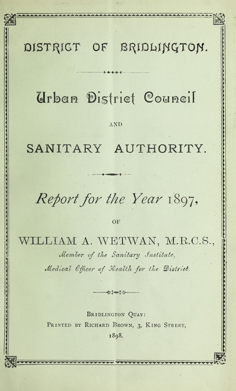 DISTRICT OF Qrbafi f)istri©t ©0«»@il AND SANITARY AUTHORITY. Report for the Year 1897, OF WILLIAM A. WETWAN, M.R.C.S., cMember. of the Sanitary Jnstitute] Jiectical Officer of Stealth for the district. *2®$# Bridlington Quay: Printed by Richard Brown, 3, King Street, 1898.