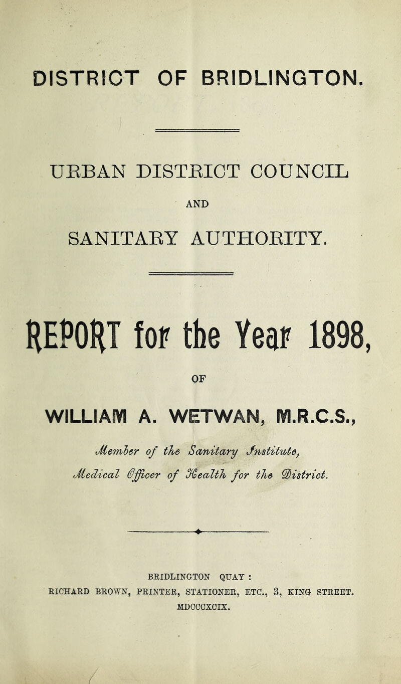 DISTRICT OF BRIDLINGTON. UEBAN DISTEICT COUNCIL AND SANITAEY AUTHOEITY. HEPOHT foF the Year 1898, WILLIAIVI A. WETWAN, m.R.C.S., Member of the Sanitary Jnstitute^ Medical 0Jficer of %ealth for the district. BEIDLINGTON QUAY : RICHARD BRO™, PRINTER, STATIONER, ETC., 3, KINO STREET. MDCCCXCIX.