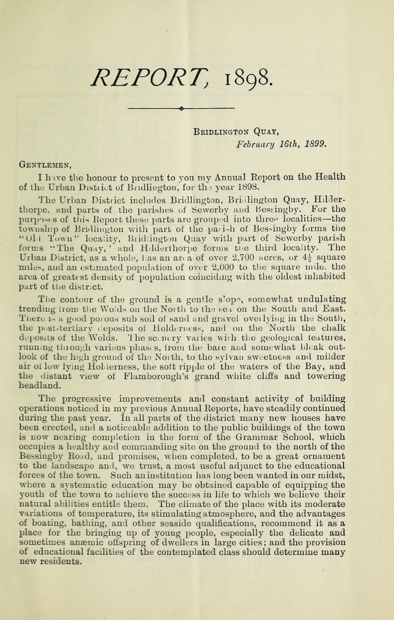 REPORT, 1898 Bridlington Quay, February 16 th, 1899. Gentlemen, I h ive tlie honour to present to yon my Annual Eeport on the Health of the Urban Distiiet of Biidliiigtou, for th:! year 1898. The Urban District includes Bridlington, Bri<ilington Quay, Hilder- thorpe. and parts of the parishes of Sewerby and Hessingby. For the purpO'ies of this Eeport these parts are grouped into three localities—the township of Bridlington Vvdth part of the paii-^h of Bes^ingby forms the “Oil Tnwu’’ locality, Bridlington Quay with part of Sewerby parish forms “The Quay,’ and Hdderlhor})e forms toe third locality. The Urban District, as a whole, l as an an a of over 2,700 acres, or 4^ square miles, and an estimated population of over 2,000 to the square mile, the area of greatest density of population coinciding with the oldest inhabited part of the district. Tlie contour of the ground is a gentle s’op<^, somewhat undulating trending irom the Wolds on the North to the set, on the South and East. There 1- a good poious sub soil of sand and gravel overlying in the South, the post-tertiary i eposits of Holderness, and on the North the chalk deposits of the Wolds. 'J he scenery vaiies with the geological features, running through various phases, from the baie and somewhat bleak out- look of the high ground of the North, to the sylvan sweetness and milder air oi low lying HoLierness, the soft ripple of the waters of the Bay, and the distant view of Flamborough’s grand white cliffs and towering headland. The progressive improvements and constant activity of building operations noticed in my previous Annual Keports, have steadily continued during the past year. In all parts of the district many new houses have been erected, and a noticeable addition to the public buildings of the town is now nearing completion in the form of the Grammar School, which occupies a healthy and commanding site on the ground to the north of the Bessingby Road, and jpromises, when completed, to be a great ornament to the landscape and, we trust, a most useful adjunct to the educational forces of the town. Such an institution has long been wanted in our midst, where a systematic education may be obtained capable of equipping the youth of the town to achieve the success in life to which we believe their natural abilities entitle them. The climate of the place with its moderate variations of temperature, its stimulating atmosphere, and the advantages of boating, bathing, and other seaside qualifications, recommend it as a place for the bringing up of young people, especially the delicate and sometimes anaemic offsxjring of dwellers in large cities; and the provision of educational facilities of the contemplated class should determine many new residents.