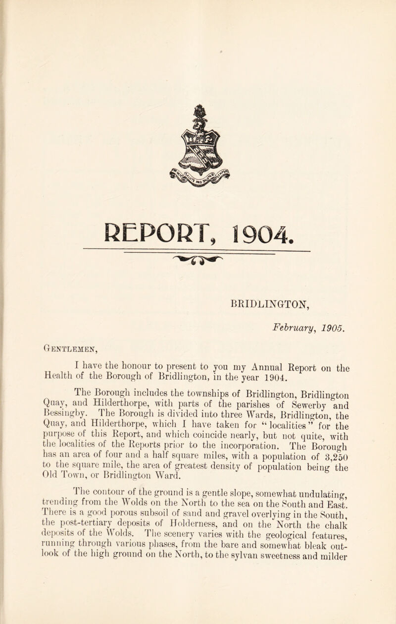 REPORT, 1904. BRIDLINGTON, February, 1905. Gentlemen, I have the honour to present to you my Annual Report on the Health of the Borough of Bridlington, in the year 1904. The Borough includes the townships of Bridlington, Bridlington Quay, and Hilderthorpe, with parts of the parishes of Sewerby and Bessingby. The Borough is divided into three Wards, Bridlington, the Quay, and Hilderthorpe, which I have taken for “localities” for the purpose of this Report, and which coincide nearly, but not quite, with the localities of the Reports prior to the incorporation. The Borough has an area of four and a half square miles, with a population of 3,250 to the square mile, the area of greatest density of population beiim the Old Town, or Bridlington Ward. The contour of the ground is a gentle slope, somewhat undulating trending from the Wolds on the North to the sea on the South and East’. There is a good porous subsoil of sand and gravel overlying in the South, the post-tertiary deposits of Holderness, and on the North the chalk deposits of the Wolds. The scenery varies with the geological features, running through various phases, from the bare and somewhat bleak out¬ look of the high ground on the North, to the sylvan sweetness and milder