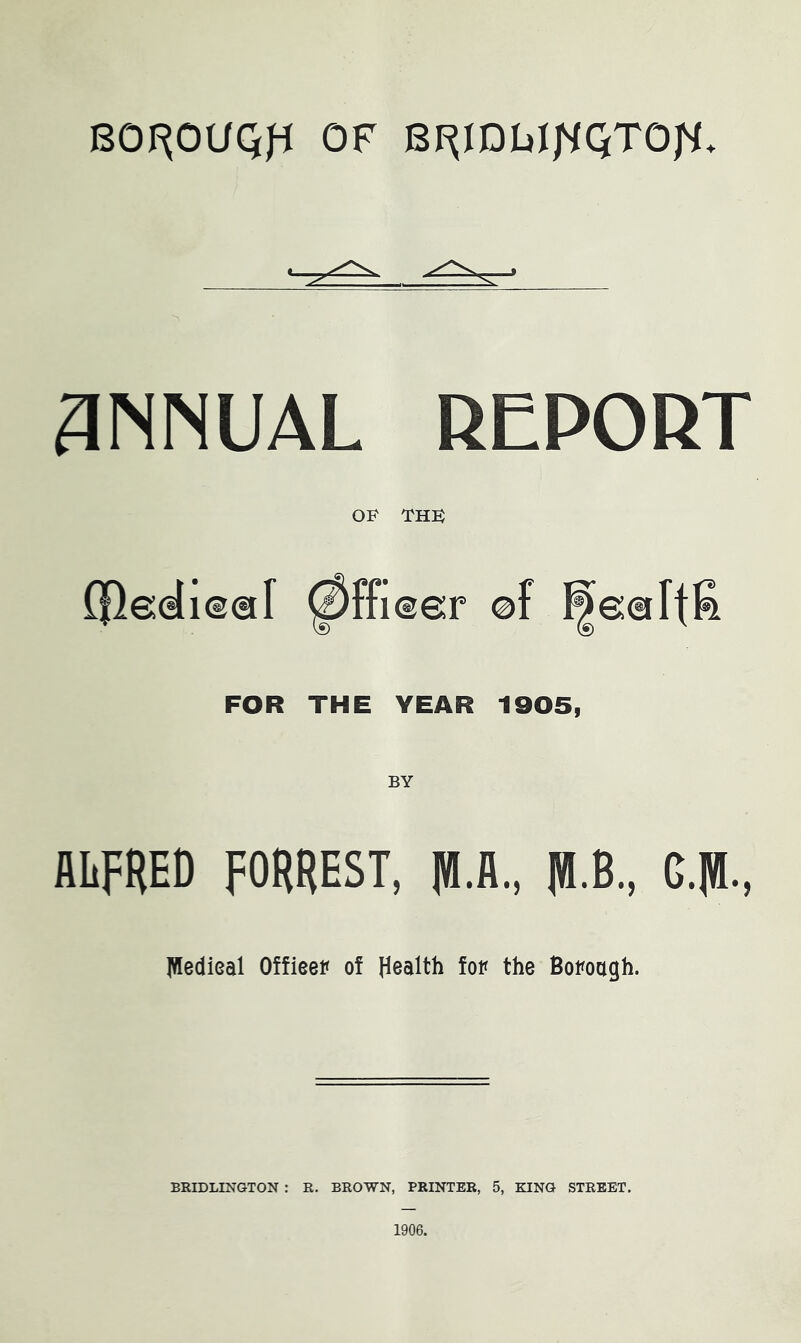 OF BI^IDWI^QTOjS. 3NNUAL REPORT OF THF (fleeli®®! 0ffi®e:r of FOR THE YEAR 1905, ALFRED FORREST, 1«.A., RI B., G.RI., jWedieal Offieev of Health fop the Bopoagh. BRIDLINGTON : R. BROWN, PRINTER, 5, KING STREET. 1906.