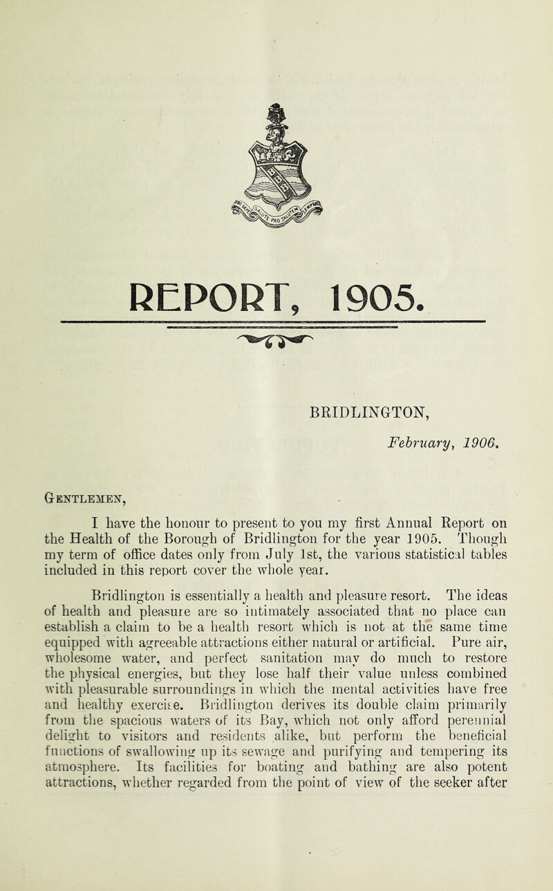 REPORT, 1905. BRIDLINGTON, February, 1906. Gentlemen, I have the honour to present to you my first Annual Report on the Health of the Borough of Bridlington for the year 1905. Though my term of office dates only from July 1st, the various statistical tables included in this report cover the whole year. Bridlington is essentially a health and pleasure resort. The ideas of health and pleasure are so intimately associated that no place can establish a claim to be a health resort which is not at the same time equipped with agreeable attractions either natural or artificial. Pure air, wholesome water, and perfect sanitation may do much to restore the physical energies, but they lose half their value unless combined with pleasurable surroundings in which the mental activities have free and healthy exercire. Bridlington derives its double claim primarily from the spacious waters of its Bay, which not only afford perennial delight to visitors and reAdents alike, but perform the beneficial functions of swallowing up its sewage and purifying and tempering its atmosphere. Its facilities for boating and bathing are also potent attractions, whether regarded from the point of view of the seeker after