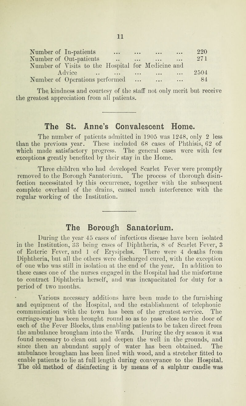 Number of In-patients 220 Number of Out-patients .. ... ... ... 271 Number of Visits to the Hospital for Medicine and Advice .. ... ... ... ... 2504 Number of Operations performed ... 84 The. kindness and courtesy of the staff not only merit but receive the greatest appreciation from all patients. The St. Anne’s ConYalescent Home. The number of patients admitted in 1905 was 1248, only 2 less than the previous year. These included 68 cases of Phthisis, 62 of which made satisfactory progress. The general cases were with few exceptions greatly benefited by their stay in the Home. Three children who had developed Scarlet Fever were promptly removed to the Borough 8anatorium. The process of thorough disin- fection necessitated by this occurrence, together with the subsequent complete overhaul of the drains, caused much interference with the regular working of the Institution. The Borongh Sanatodom. During the year 45 cases of infectious disease have been isolated in the Institution, 63 being cases of Diphtheria, 8 of Scarlet Fever, 3 of Enteric Fever, and 1 of Erysipelas. There were 4 deaths from Diphtheria, but all the others were discharged cured, with the exception of one who was still in isolation at the end of the year. In addition to these cases one of the nurses engaged in the Hospital had the misfortune to contract Diphtheria herself, and was incapacitated for duty for a period of two months. Various necessary additions have been made to the furnishing and equipment of the Hospital, and the establishment of telephonic communication with the town has been of the greatest service. The carriage-way has been brought round so as to pass close to the door of each of the Fever Blocks, thus enabling patients to be taken direct from the ambulance brougham into the Wards. During the dry season it was found necessary to clean out and deepen the well in the grounds, and since then an abundant supply of water has been obtained. The ambulance brougham has been lined with wood, and a stretcher fitted to enable patients to lie at full length during conveyance to the Hospital. The old method of disinfecting it by means of a sulphur candle was