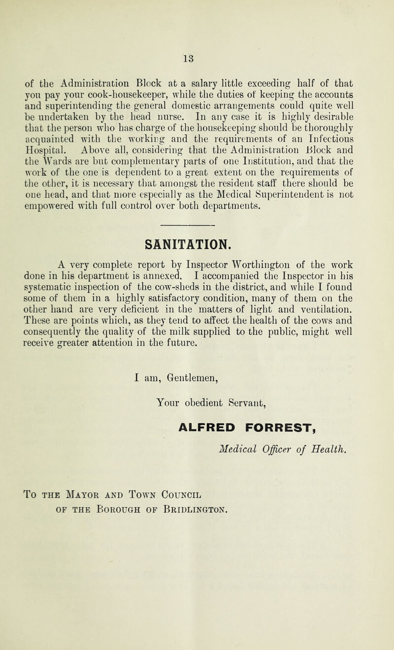 of the Administration Block at a salary little exceeding half of that yon pay your cook-housekeeper, while the duties of keeping the accounts and superintending the general domestic arrangements could quite well be undertaken by the head nurse. In any case it is highly desirable that the person who has charge of the housekeeping should be thoroughly acquainted with the working and the requirements of an Infectious Hospital. Above all, considering that the Administration Block and the Wards are but complementary parts of one Institution, and that the work of the one is dependent to a great extent on the requirements of the other, it is necessary that amongst the resident staff there should be one head, and that inoie especially as the Medical Superintendent is not empowered with full control over both departments. SANITATION. A very complete report by Inspector Worthington of the work done in his department is annexed. I accompanied the Inspector in his systematic inspection of the cow-sheds in the district, and while I found some of them in a highly satisfactory condition, many of them on the other hand are very deficient in the matters of light and ventilation. These are points which, as they tend to affect the health of the cows and consequently the quality of the milk supplied to the public, might well receive greater attention in the future. I am. Gentlemen, Your obedient Servant, ALFRED FORREST, Medical Officer of Health. To THE Mayor and Town Council OF THE Borough of Bridlington.