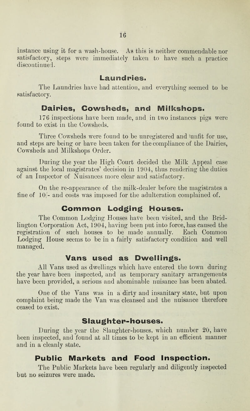 instance using it for a wash-house. As this is neither commendable nor satisfactory, steps were immediately taken to have such a practice discontinued. Laundples. The Laundries have had attention, and everything seemed to be satisfactory. Dairies, Cowsheds, arad iViiikshops. 176 inspections have been made, and in two instances pigs were found to exist in the Cowsheds. Three Cowsheds were found to be unregistered and 'unfit for use, and steps are being or have been taken for the compliance of the Dairies, Cowsheds and Milkshops Order. During the year the High Court decided the Milk Appeal case against the local magistrates’ decision in 1904, thus rendering the duties of an Inspector of Nuisances more clear and satisfactory. On the re-appearance of the milk-dealer before the magistrates a fine of 10/- and costs was imposed for the adulteration complained of. Cominon Lodging Houses. The Common Lodging Houses have been visited, and the Brid- lington Corporation Act, 1904, having been put into force, has caused the registration of such houses to be made annually. Each Common Lodging House seems to be in a fairly satisfactory condition and well managed. Vans used as Dwellings. All Vans used as dwellings which have entered the town during the year have been inspected, and as temporary sanitary arrangements have been provided, a serious and abominable nuisance has been abated. One of the Vans was in a dirty and insanitary state, but upon complaint being made the Van was cleansed and the nuisance therefore ceased to exist. Slaughter-houses. During the year the ^^laughter-houses, which number 20, have been inspected, and found at all times to be kept in an efficient manner and in a cleanly state. Public Markets and Food Inspection. The Public Markets have been regularly and diligently inspected but no seizures were made.
