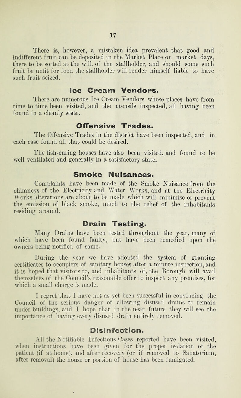 There is, however, a mistaken idea prevalent that good and indifferent fruit can be deposited in the Market Place on market days, there to be sorted at the will, of the stallholder, and shonld some snch fruit be nnlit for food the stallholder will render himself liable to have snch frnit seized. Ice Cream Vendors. There are numerons Ice Cream Vendors whose places have from time to time been visited, and the utensils inspected, all having been found in a cleanly state. Offensive Trades. The Offensive Trades in the district have been inspected, and in each case found all that could be desired. The fish-curing houses have also been visited, and fonnd to be well ventilated and generally in a satisfactory state. Smoke Nuisances. Complaints have been made of the Smoke Nuisance from the chimneys of the Electricity and Water Works, and at the Electricity AYorks alterations are abont to be made which will minimise or prevent the emission of black smoke, much to the relief of the inhabitants residing around. Drain Testing. Many Drains have been tested throughout the year, many of which have been found faulty, but have been remedied upon the owners being notified of same. During the year we have adopted the system of granting certificates to occupiers of sanitary houses after a minute inspection, and it is hoped that visitors to, and inhabitants of, the Borough will avail themselves of the Councirs reasonable offer to inspect any premises, for which a small charge is made. I regret that I have not as yet been successful in convincing the Council of the serious danger of allowing disused drains to remain nnder buildings, and I hope that in the near future they will see the importance of having every disused drain entirely removed. Disinfection. All the Notifiable Infectious Cases reported have been visited, when instructions have been given for the proper isolation of the patient (if at home), and after recovery (or if removed to Sanatorium, after removal) the house or portion of house has been fumigated.